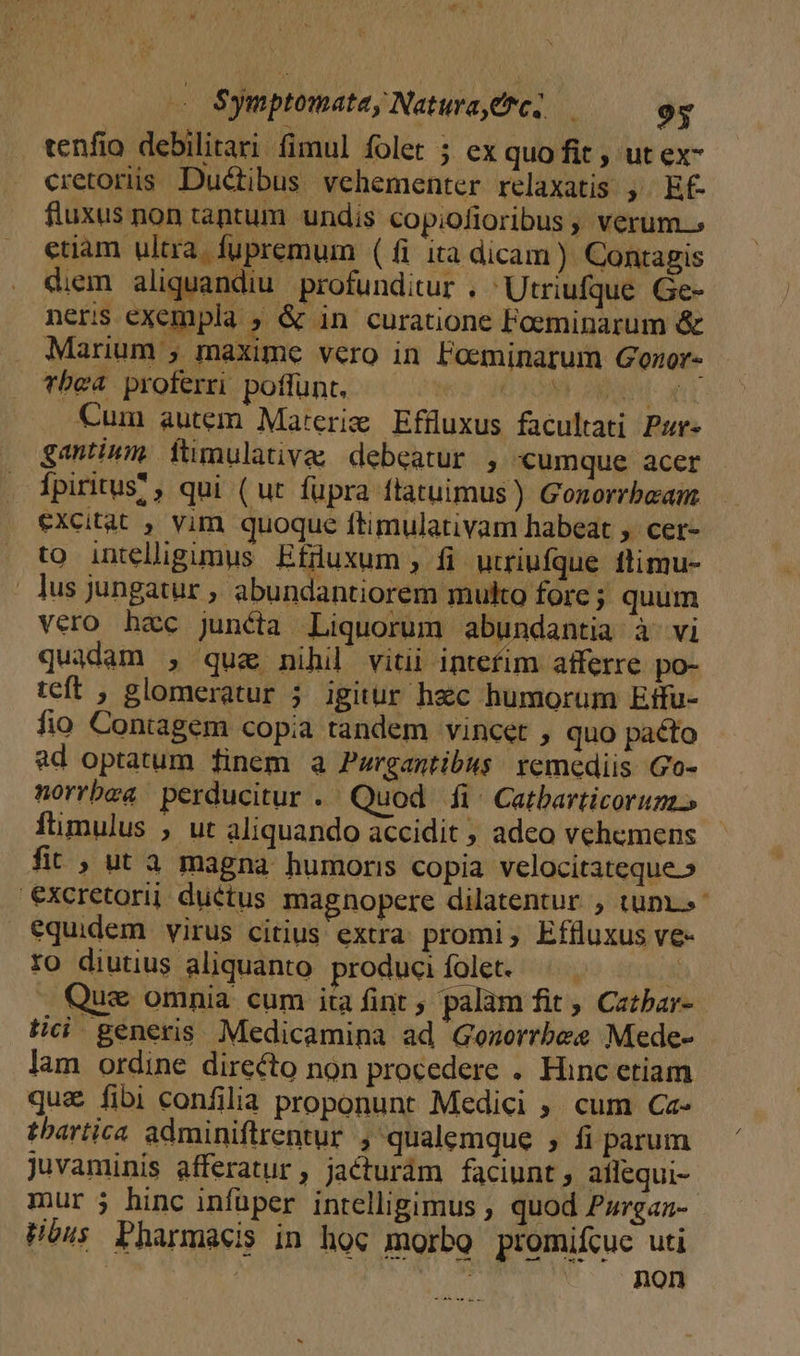 — Symptomatey Natura erc] — oy tenfio debilitari fimul folet 5 ex quo fit , ut ex- cretoriis. Ductibus. vehementer relaxatis ,. Ef- fluxus non tantum undis copiofioribus , verum.» ctiam ultra. fupremum (1i ita dicam) Contagis diem aliquandiu profunditur . Utriufque Ge- neris exempla ; &amp; in curatione Foeminarum &amp; Marium ; maxime vero in Poeminarum Gonor- Tbea proferri poflunt. OR n Cum autem Materie Effuxus facultati Pur- gantinm fümulativa; debeatur , «umque acer fpiritus? , qui (ut fupra ftatuimus ) Gonorrbeam excitat , vim quoque ftimulativam habeat ;. cer- to intelligimus Efnuxum , fi utriufque flimu- | Jus jungatur , abundantiorem multo forc; quum vero hec junéta Liquorum abundantia à'vi quadam , quz nihil vitii intefim afferre po- teft , glomeratur ; igitur hzc humorum Etfu- fio Contagem copia tandem vincet , quo pacto ad optatum finem a Puwrgantibus: remediis Go- norrbea perducitur . Quod fi. Catbarticorum ftimulus ; ut aliquando accidit ; adeo vehemens fit , ut à magna humoris copia velocitateque.» '€excretorij: ductus magnopere dilatentur , tuni. equidem virus citius extra promi, Effluxus ve- Yo diutius aliquanto produciíolet. |. x - Que omnia cum ita fint , palàm fit ; Catbar- tici generis. Medicamina ad Gonorrbes Mede- lam ordine directo non procedere . Hinc etiam quz fibi confilia proponunt Medici , cum Ca- thartica adminiftrentur ; qualemque , fi parum Juvaminis afferatur, jacturám faciunt; aflequi-- mur ; hinc infüper intelligimus , quod Pzrgaz- Hbus Pharmacis in hoc morbo promifcuc uti | | ^ non