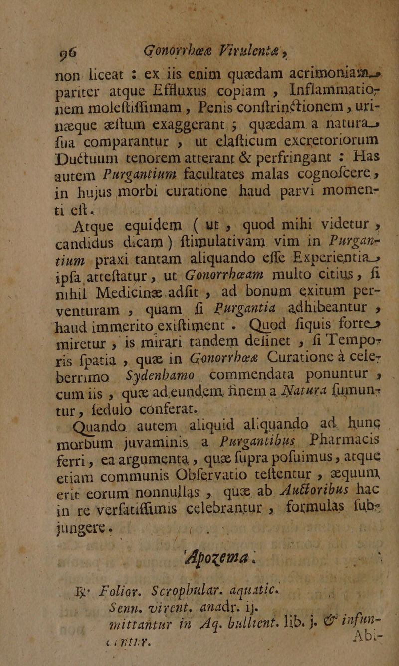 LA n Gonorrbee Virulenta , non liceat : ex iis enim quzdam acrimoniass.» pariter atque Effluxus copiam ; Inflammatio-- nem molcftiffimam , Penis conftrinctionem ; uri- neque «ítum exaggerant ; quadam a natura. fua comparantur , ut elafticum cxcretoriorum Duétuum tenorem atteranr &amp; perfringant : Has autem Purgantium: facultates malas cognofcere ; jn hujus morbi curatione haud parvi momen-- ti eit.  AM rw UV AE VESARY IRE Atque equidem ( ut , quod mihi videtur ; candidus dicam ) ftimulativam. vim in Pargan- tium praxi tantam. aliquando efle Experientia » ipfa atteftatur , ut Gonorrbeam multo citius , fi mhil Medicinz.adfit , ad bonum exitum per- venturam ; quam £i Zzurgastia adhibeantur ; haud immerito exiftiment ... Quod fiquis forte» miretur 5 1s mirari tandem deíinet , fi Tempo: ris fpatia , qu&amp; in Gonorrbes Curatione à cele- berrumo | $ydenbamo | commendata ponuntur , cum iis ,' qui ad.eundem, iinem a Zarura fumun- tur, fedulo conferat. Vis 3012 MAMMA Quando. autem aliquid aliquando ad. hung | morbum juvaminis &amp; Purgantibus -. Pharmacis ferri, ea argumenta , qua fupra pofuimus , atque etiam communis Obfervatio teftentur , sequum, erit eorum nonnullas ,' que ab Z4u&amp;oribus hac in re verfatiffumis celebrantur ;. formulas fubs jugeres | zd j i | eoztma... Sino iuge Ad Folior. Scropbular. aquatic. | Senn. virent, anadr. i. — . Vadit x mittantur in Aq. bullient. hib. € 12pmm- a. nt LY. &amp; m