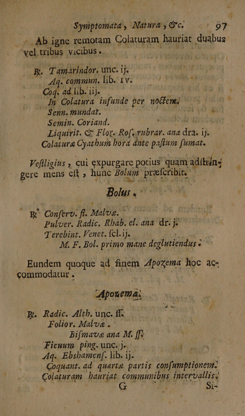 Ab igne remotam Colaturam. hauriat. duabus pes tribus. vicibus ..- | EY g. T amarindor. unc. 1j. ... Aq. commun. lib. 1v. Coq. ad lib. iij. In Colatwra. infunde pev noifeng, - Senn. mundat. | ava Semin. Coriand. » | Liquirit. &amp;&amp; Flor. Ro[.vubrar. ana diii Jy. Colatura Cyathum bora ante paftnm fuma. Vefiligits , cui expurgare potius quam adiing | Bere mens eit ; hunc Bolum. EE MUT 3 Bolus. j^ (RD Conferv. ft. MUR: Ais * Pulver. Radic. Rbab. el. ana TT P Terebint. Venet. Ícl.ij. M. F. Bol. primo mane deglutiendus z *s Eundem quoque ad finem A4fpozema Aoc 4C- «commodatur. | aApouema; | p. Radic. Altb. unc. ff. : Foliov. Male. Bifmave ana M. [fs Ficuwm ping.unc. je iil Aq. Ebsbamenf.lib.ij. — —— Coquant.ad quarta partis confumptionem. Al baurjat. communibus, intervallis; G d Si-