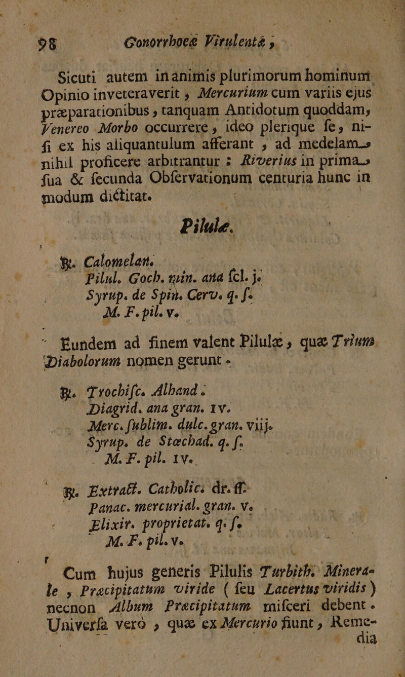 Sicuti autem inanimis plurimorum hominuni Opinio inveteraverit , Mercurium cum variis ejus praparationibus , tanquam Antidotum quoddam, Venereo Morbo occurrere , ideo plerique fe, ni- fi ex his aliquantulum afferant , ad medelam. nihil proficere arbitrantur 5. A/verius in prima.» fua &amp; fecunda Obfervationum centuria hunc in modum dictitat. sU cblp d su f. | Pilule.- ! VW. Calomelatt. ANUM - Pilul. Gocb. tin. and cl. ^ Syrup. de Spin. Cerv. q. [. A. F.pil.v. * fundem ad finem valent Pilulz , que Trium «Diabolorum nomen gerunt - B. Trocbifc. Alband . ADiagrid. ana gran. 1v. Merc. fublim. dulc. evan. viij. $yrup. de Stechbad. q. f. — . M.F. pil. 1v.. | &amp;. Extrat. Catbolic: dr. f ^ panac. mercurial. gran, v... Elixir. proprietat, q. f. ; M.F pil. v. ? Cum hujus generis Pilulis Turbitb. Minera- le , Pracipitatum viride ( feu. Lacertus viridis ) necnon J4lbum Precipitatum. vaifceri debent. Univerfa Vero qu&amp; ex Mercurio fiunt ; m | $ dia