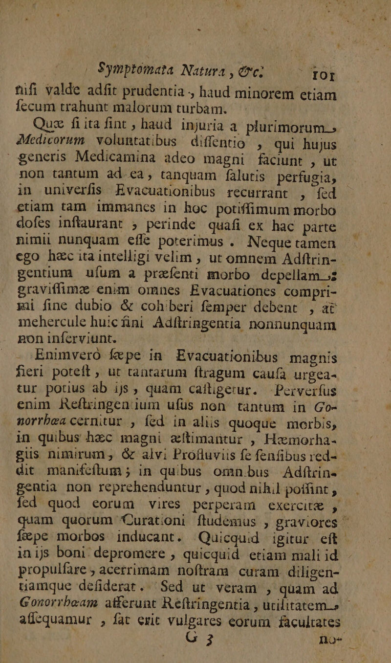 | Symptomata Natura , erc;  TOI tfi valde adfit prudentia , haud minorem etiam fecum trahunt malorum turbam. Quz fiitafint , haud. injuria a. plurimorum.» Medicorum. voluntatibus diffentio , qui hujus $eners Medicamina adeo magni faciunt , ut non tantum ad ea, tanquam falutis perfugia, in univerfis Evacuationibus recurrant , fed etiam tam immancs in hoc potiffimum morbo dofes inftaurant ; perinde quafi ex hac parte nimii nunquam effe poterimus . Neque tamen cgo hec ita intelligi velim ; ut omnem Adftrin- gentüum ufum a prafenti morbo depellam ;2 graviffimz enim omnes Evacuationes compri- gi fine dubio &amp; coh'beri femper debent , at mehercule huicfini Adftringentia nonnunquam gon inferviunt. Ü 1M Enimvero fepe in Evacuationibus magnis fieri poteft , ut tantarum ftragum caufa urgea- tur potius ab ijs , quam caftigerur. -Perverfus enim Reftingenium ufüs non tantum in Go- norrbea cernitur , fed in aliis quoque morbis, in quibus hzc magni zítimantur , Hxmorha- gus nimirum; &amp; alvi Protluviis fe fenfibus red- - dit manifeftum ; in quibus omn.bus Adftrin- gentia non reprehenduntur , quod nihil poffint , fed quod eorum vires perperam exercit , quam quorum Qurationi ftudemus , graviores ^ í&amp;pe morbos inducant. Quicquid igitur eft. inijs boni; depromere , quicquid etiam mali id propulfare ; acerrimam noftram curam diligen- uamque defiderat.. Sed ut veram , quam ad Gonorrbeam atferunt Reftringentia , utilitatem.» - alücquamur , fat exit vulgares eorum facultates