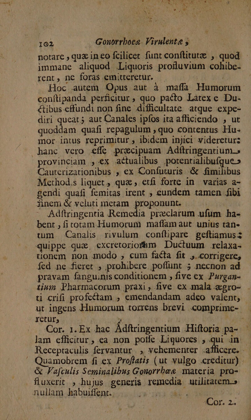 notare , que in eo fcilicet funt conflitute , quod immane aliquod Liquoris prodluvium cohibe- rent, ne foras emitteretur. — 5 i. Hoc autem Opus aut à maffa MHumorum conftipanda perficitur ; quo pacto Latex e Du- €tibus effundi non fine difficultate atque expe- diri queat 5 aut Canales ipfos ita afficiendo , ut quoddam quafi repagulum , quo contentus Hu- mor intus reprimitur ; ibidem injici videreturz hanc vero &amp;ífe precipuam Adítringentium.» provinciam , ex atualibus potentialibufque » Cauterizationibus , ex Confuturis &amp; binis Method.s liquet, quae, etfi forte in varias a- gendi quafi femitas irent ; eundem tamen fibi finem &amp; veluti metam proponunt. | Adftringentia :«Remedia preclarum ufum ha- bent , ficotam Humorum maffamaut unius tan- tum. Canalis rivulum conflipare geftiamus quippe qua. excretoriofám Ductuum .relaxa- tionem non modo , cum facta fit ;.corrigere, íed ne fieret , prohibere poflunt 5 necnon ad pravam fanguinis conditionem , five ex Pzrgan- tium Pharmacorum praxi, five ex mala agro- ti crifi profectam , emendandam adeo valent, ut ingens Humorum torrens brevi «omprime- retur, ? row M j^ . .Qor. 1. Ex hac Adftringentium Hiftoria |pa- lam efficitur, ea non poile Liguores ;.qui ün - Receptaculis fervantur. , vehementer .aíficere. — Quamobrem fi ex Proflatis (ut vulgo .creditur) . &amp; Fafculis Seminalibus Gonorrhee materia pro- fluxerit ; hujus generis remedia utilitatem.» nullam habuiffent. | &amp;i 219 4 5 3Cor. 2.