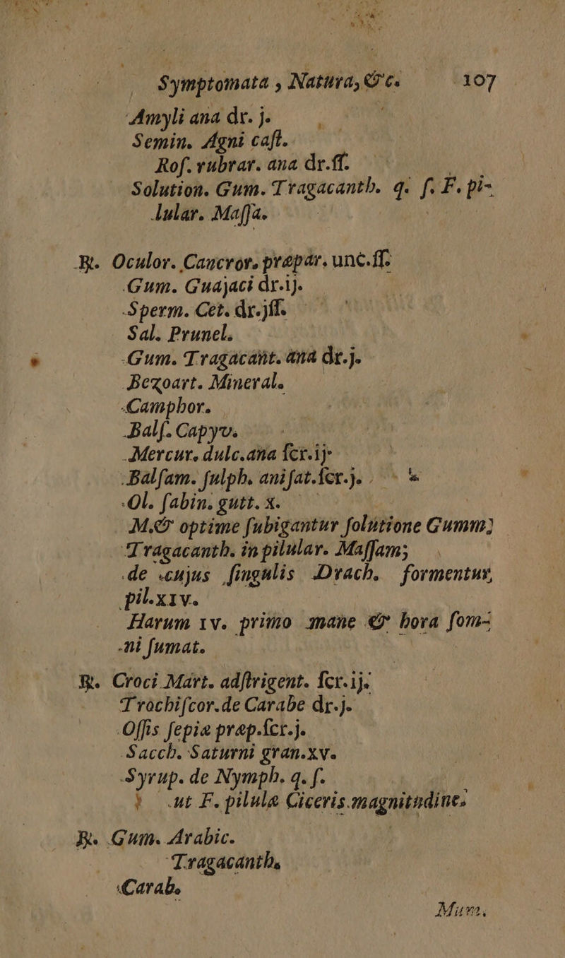 ADAE - JL $ymptomata , Natura, t. 07 Amylianadr.j. Semin. Agni caft. | Rof.vubrar. ana dr.ff. Solution. Gum. Tragacantb. q. f. F.pi- Aular. .MafJa. : .R.. Oculor. Caucror. prepar. unc.ff. Gum. Guajaci dri. — Sperm. Cet. dr.)ff. — Sal. Prunel. Gum. Tragacant. àna dr.j. Jexoart. Mineral, —— ampbor. JBalf. Capyv. dui AMercur, dulc.ana fcri — JBalfam. fulph. anifatcr.). Ol. fabin.gutt.x. — M. optime fubigantur folitione Gumm] JJ ragacantb. in pilulav. Maffam; de «cujus fingulis .Dvach. — formentuy, pi-.x1v. Harum 1v. primo 3nane €7 bora fom- hil fumat. X. Croci Mart. adftrigent. Ícr.1j. Trocbifcor.de Carabe dr.). Offis fepia prep.icr.j. Saccb. Saturni gran.xv. Syrup. de Nympb. q. f. |o a F.pilule Giceris. magnitudine, R. Gum. Arabic. : Tragacantb, «Carab, Mun,
