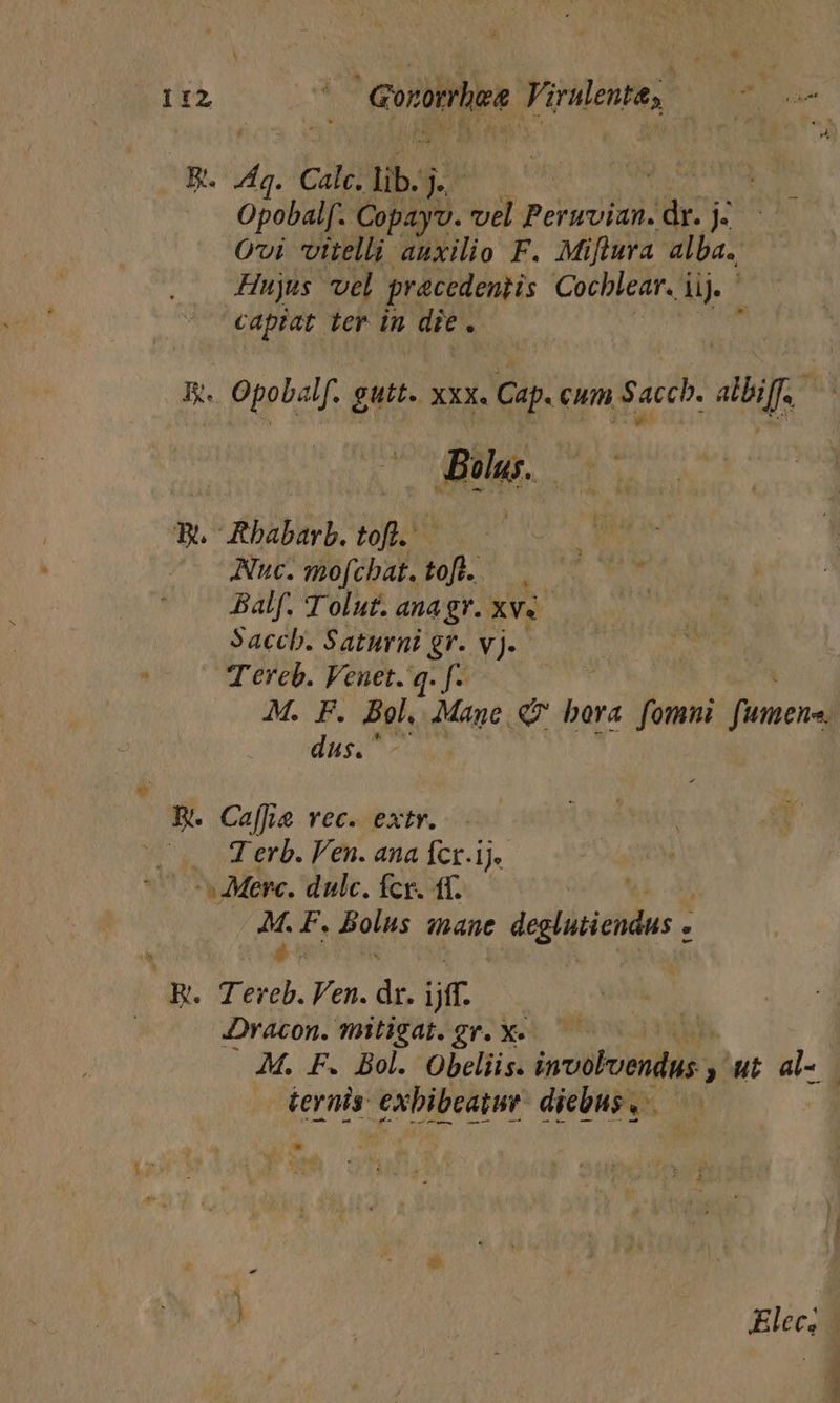 Jg. 9 calc; lib. | Opobalf. Copayv. vel paEUS 3hr j- Ovi vitelli auxilio F. Miftura alba. Hujus vel pracedentis Cochlear. i ij. capiat ter in die : P. Opobalf. gutt. xxx. Cap. cum Saccb. albiff. - , ! e Mo Bou. c T. Rbabarb. tofl.' RA — Nuc. mof. chat. ll: Ne mes. Balf. T olut. anagr. xv«- | Saccb. Saturni gr. vj. Tereb. Venet. q. f- M. F. Bol. Mane. Q9 bora fommui fumene dus.  B. Ca[fie vec. extr. Wi NTerb. lén. asia fr.) ^s Merc. dulc. fcr. df.— | J F. Bolus mane t deghitiendus . Re E. Fen. ap jff Dracon. mitigat. gr. X«.—— ! M. F. Bol. Obeliis. involoendus » ut a- ternis: Tm diebus , Elecs -