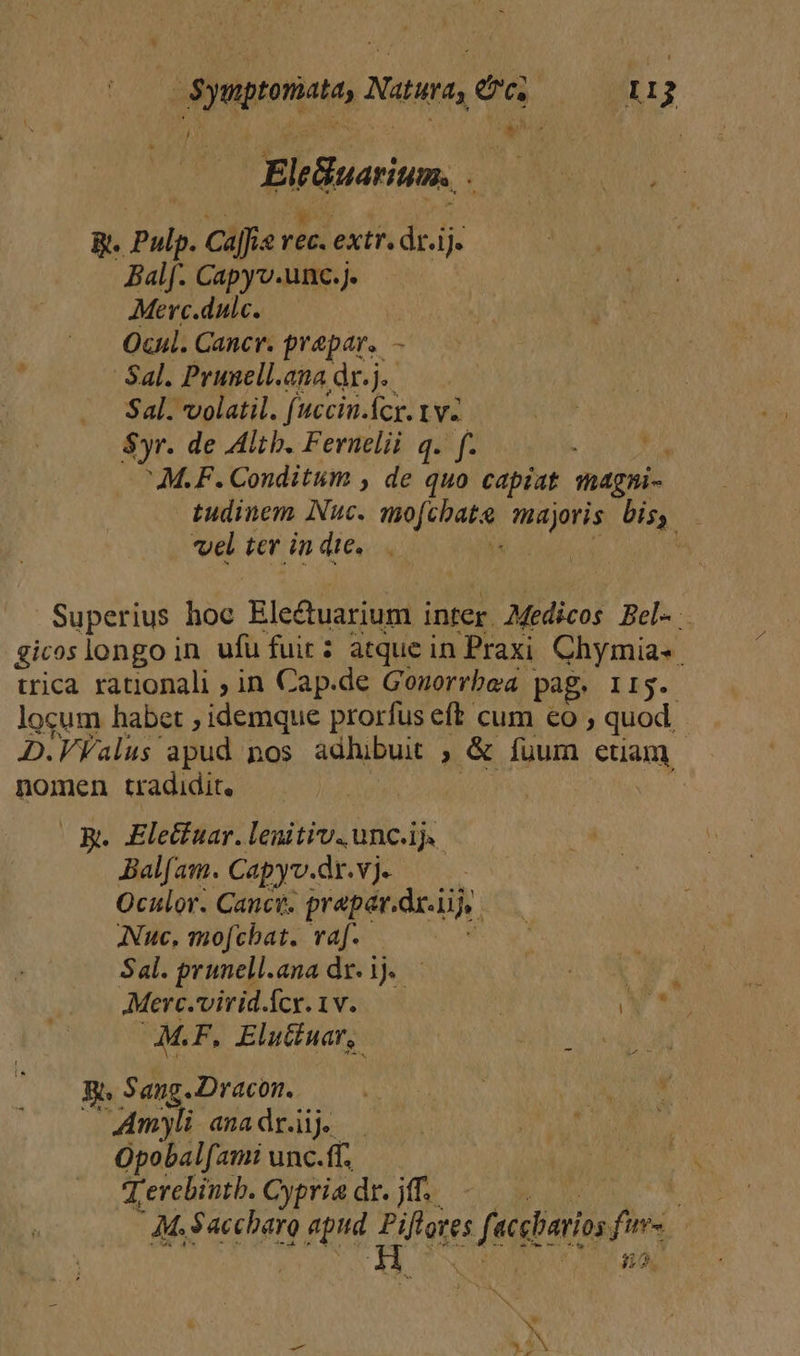 , ) n ; EleBuarium. B. Pulp. caffe rec. extr dr.ij. Balf. Capyv.unc.j. Merc.dulc. Ocul. Cancr. prapar. - Sal. Prunell.ana dr. j. Sal. volatil. fuccin.fcr. vv ' $yr. de Altb. Fernelii q. f. Jt M.F. Conditum , de quo capiat magni- | tudinem Nuc. no firatek tena ie. i vel ter in die. | Superius hoc Electuarium inter Medicos Bel. gicos longo in ufü fuirz atque in Praxi Chymia«. tica rationali ; in Cap.de Gonorrbea. pag. II. locum habet , idemque prorfus eft cum eo ; quod. D.VValus- apud nos adhibuit ; &amp; fuum euam nomen tradidit, Be Elecfuar. lenitiv. unc.ij. Bal[am. Capyv.dr.vj. Oculor. Canct. prepar.dr.i di ANuc, mofcbat. raf. Sal. prunell.ana dz. ij. — AMerc.'virid.ícy. 1v.  ) de M.F, Elutiuar,. Pd bride Ma Ls Sang. Dracon. i UNI SUE dH Amyli anadr.ij dr Opobalfami unc.ff. T erebintb. Cypria dr. jff.. br AM. Saccharo 9 AH P fs sfesbaris fus | H 8.2.