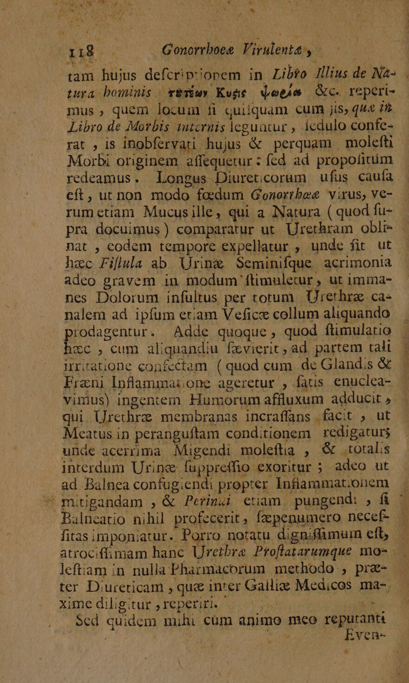 SUME as Tit UM OS Gonorrboeg Virulenta: y. tam hujus defcrip?onem in Libto Jllius de Nà- tura bominis vETiwy Kuge qoem c. reperi- mus quem locum fi quilquam cum jis, q44 72 Libro de Morbis 1utcrnis leguatur , 1edulo confe- rat , is inobfervari hujus &amp; perquam molefti Morbi originem affequetur : fed ad. propotitim redeamus. Longus Diureticorum ufus caufa | cft, uu non modo foedum Gonortbee virus, V€- rumetiam Mucusille, qui a Natura ( quod fu- pra docuimus) comparatur ut. Urethram obli - nat , codem tempore expellatur ; unde fit ut — hac Fiflula ab Uring Seminifque acrimonia adeo gravem in modum ftimuletur ut imma- nes Dolorum infültus per totum Urethrz ca- nalem ad ipfum etam Vefice collum aliquando SM . Adde quoque, quod ftimulatio . icc , cum aliquandiu fzvierit, ad partem tali | inrtratione confectam. ( quod cum de Glandis &amp; | Frani Inflammai one ageretur , fats. enuclea- vimus) ingentem Humorum affluxum adducit » qui Urethra membranas incraffans facit , ut Meatus in peranguftam conditionem redigaturs unde acerrima Migendi moleftia ; &amp; totalis interdum Urine fuppreffio exoritur ; adeo ut ad .Balnea confug;endi propter Infiamumat;onem — * mitigandam , &amp; Perinzi etiam. pungend: , f&amp; ^ Balneatio nihil profecerit, fzpenumero necef- | fitas imponiatur. Porro notatu digniffamum eft ^ atrociffimam hanc Uretbrae Proflatarumque mo- . leftiam in nulia Pharmacorum methodo , pre- — ter D;ureticam ; qu&amp; inter Galliae Medicos ma-. xime diligitur ;reperiti. PIC cod dr INN $ed quidem mihi cum animo meo jug nin | : brc. ivene-