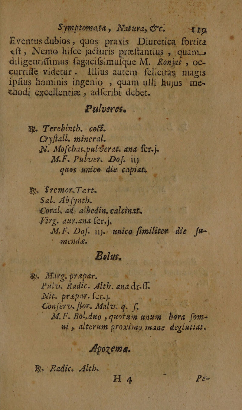 Sfpttomata, Natura, eu. om Eventus dubios ; quos praxis Diuretica fortita «ft, Nemo hifce jacturis praftantius j quam» diligenuffimus fagacifsimufque M. Romjat , oc- curriífe videtur. lllius autera. felicitas magis. ipfius hominis ingenio , quam ulli hujus. me- thodi excellentiz , adícribi debet. ; Pulverei. B. Terebintb. | cott. Cryflall. mineral. - AN. Mofcbat.pulderat. ana. fcr.j. M.F. Pulver. Dof. iij quos nico dio Hm s Aw S$remor.Tart. Sal. Ab[yntb. Coral. ad. a?bedin. calcinat.. Virg. aur.ana fcr.j. 4M. F. Dof. iij. mico fimilitet die fa- ancnáa. dius. p. Maüye.prebar. | 08 PHI Radic. Altb. ana deis Ait. prapar.Ícx.. 25 s, | CNTECAINN- pum q- ne ORAL es : ^— 4M.F. Bol.duo » quoram nium ly; fom- M Aterum AHORA inane deglutiat. - ^s dpxema. R. Radices Alb. A a : Hu Es