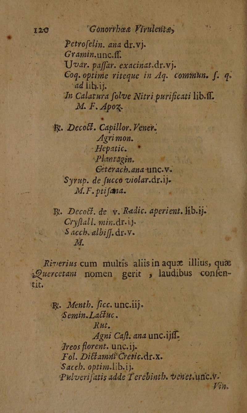 Petrofelin. ana dr.vj- Gramin.unc.ff. .—— Uvar. paffar. exacinat.dr.vj. Coq. optime UN. in 4q. Conn. f T 4d lib.ij. Jn Calatura folve Nitri purificati lib. AM. F. aes | B. Decoit. Capillor. Vener: 4grimon. — Hepatic. |. sPlantágin. 09 Geteracb.ana-unc.vs Syrup. de fucco violar.dr.ije M.F. ptifana. 1 ae RB. Decol.de v. Redic. e aperient, fibi H.. Cryflall. min.dr-ij- | 5 acch. albiff. Án. e d o ; ARiverius.cum multis aliisin aqu illius, qu&amp; &amp;Quercetam nomen. Betit ; laudibus «confen- tit. | g. -d-onr. Ticcobe e o how — Semin.Lactuc. | WT A T ARE uan. Agni Cafl. ana unc. ijff. Jreos florent. unc.ij Fol. Ditlamui Cretic.dr.x-. . Saccb. optim.lib.iy — . | Pulveri fatis adde Ter ebintb, vonetici | * Jin. E RT RUM, Cr PEE * ETIN