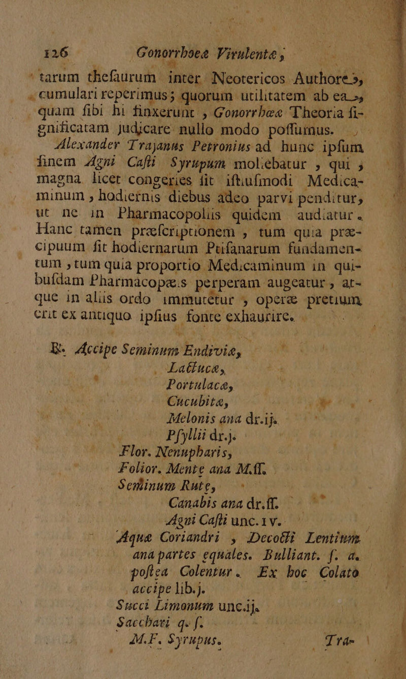 L7 126 Genorrbsea Virulente, —— tarum thefaurum | inter Neotericos Authore», — E. cumulari reperimus; quorum utilitatem abea s, — T quam fibi hi fioxerunt , Gonorrbe« Theoria fi- » gni&amp;catam Judicare nullo modo poffumus. ., ^. Alexander Trajanus Petronius ad hunc ipfum ——— finem z4gmi Cafü Syrupum molebatur , qui 5. magna licet congeries fit iftiufmodi Medica- —— ^ minum hodiernis diebus adeo parvi penditur, — ^. ut ne in Pharmacopolüs quidem audiatur. | Hanc tamen prefcripuonem , tum quia prz- cipuum fit hodiernarum Pufanarum fuadamen- tum , tum quia proportio Medicaminum in qui- — — buflam Pharmacopa.s perperam augeatur, ar- —— que in alis ordo immutétur , opere pretium —— ertexantquo ipfius fonte exhaurire. «— Ee edpe Seminum Endivie, — ^ . Latkuce, Portulaca, Cucubita, MAP T du JMMelenis ama drij — — * Pfyllii dz). , Flor. Nenupbaris, Folior. Mente ana MT. Seminum Rutg, — ^ Canabis ana dr.ff. | gui Cafli unc. 1v. | ^ qua Coriandri , JDecotli Lentitm ana partes equales. Bulliant. f. a. pofiea Colentur. Ex boc Colato , accipe lib.j. Succi Limonum uncj. e e Saccbati. q. f. ifech M.F. $yrupus. NOR d