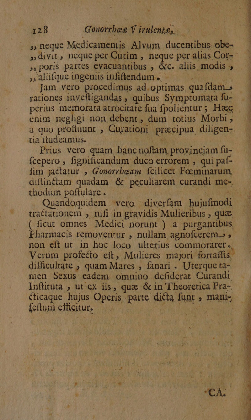 » neque Medicamentis Alvum. ducentibus. obe- poris partes evacuantibus , &amp;c. aliis, modis ;; »4lfqueingenisinfiflendum. ^ — . Jam vero pionen unte ad. optimas. quafdam.» rationes inveftigandas , quibus Symptomata fu- enin negligi non debent , dum totius Morbi ; 4 quo profluunt ; Cujationi Piseipus. diligen- tia ftudeamus. Prius vero quam banc A M provinciam fu- fcepero , fignificandum duco errorem , qui paf- fim jactatur , Gonorrbeam fcilicet Foeminarum, diflinctam quadam &amp; peculiarem. curandi me- thodum poftulare . Quandoquidem vero diverfam hüjulinodi, traétationem , nifi in gravidis Mulieribus , quce ( ficut omnes Medici norunt ) a purgantibus, Fharmacis removentur , nullam, agnofcerem.» ,- non eft ut in hoc loco ulterius commorater ., Verum profecto eft, Mulieres majori. fortaffis difficultate , quam Marcs ; fanari . Uterque ta- men Sexus eadem omnino defiderat Curandi Inftituta ; ut ex iis, quz &amp; in T heorctica Pra-. cticaque hujus Operis parte dicta funt ; ; mani» £ciluim elicitur,