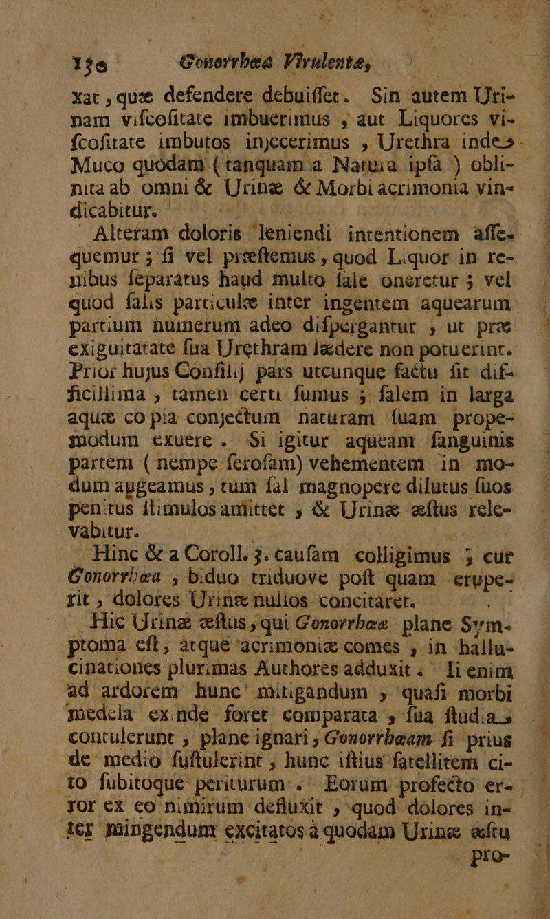 LETS Gonorrbea Virulente, — — xat,quz defendere debuiffer. Sin autem Uti- nam vifcofitate 1mbuerimus , aut. Liquores vi- fcofitate imbutos injecerimus , Urethra inde: Muco quódam (tanquam a Natuia ipfa ) obli- niaab omni &amp; Urine &amp; Morbi acrimonia vin- dicabitur. | 4st 0 | Alteram doloris leniendi intentionem affe. quemur ; fi vel preeftemus , quod Liquor in re- nibus feparátus haud multo fale onerctur 5 vel quod falis parciculee inter ingentem aquearum- parium numerum adeo difpergantur ;, ut prc exiguitatate fua Urethram l&amp;dere non potuerint. Prior hujus Confiij pars utcunque factu fit dif- ficillima ; tamen ceru fumus 5 falem in larga aqua copia conjectum naturam íuam prope- modum exuerc. $i igitur aqueam fanguinis partem ( nempe ferofam) vehementem in. mo- dumauygeamus , tum fal magnopere dilutus fuos penitus ftimulosamiittet ; &amp; Urine aftus rele- vabitur. | | ' Hinc &amp; a Coroll. 3. caufam colligimus 5 cur Genorroea , biduo triduove poft quam -erupe- rit ; dolores Utrins nulios. concitaret. ju Hic Uring «ftus qui Gonerrbes | plane Sm ptoma eft, atque acrimoniz comes , in hallu- cinat;ones plurimas Authores adduxit. li enim «d ardorem hunc' mitigandum , quafi morbi (nedcla exinde foret comparata , fua ftudia s - contulerunt ; plane ignari ; Gonorrbeam fi. prius de medio fuftulerint , hunc iftius fatellitem ci- t0 fubitoque periturum. Eorum profecta er-- xor ex eo nimirum defluxit , quod dolores in- ter mingendum excitatos à quodam Urine «ftu ! | . pro- n , | A. MAC -