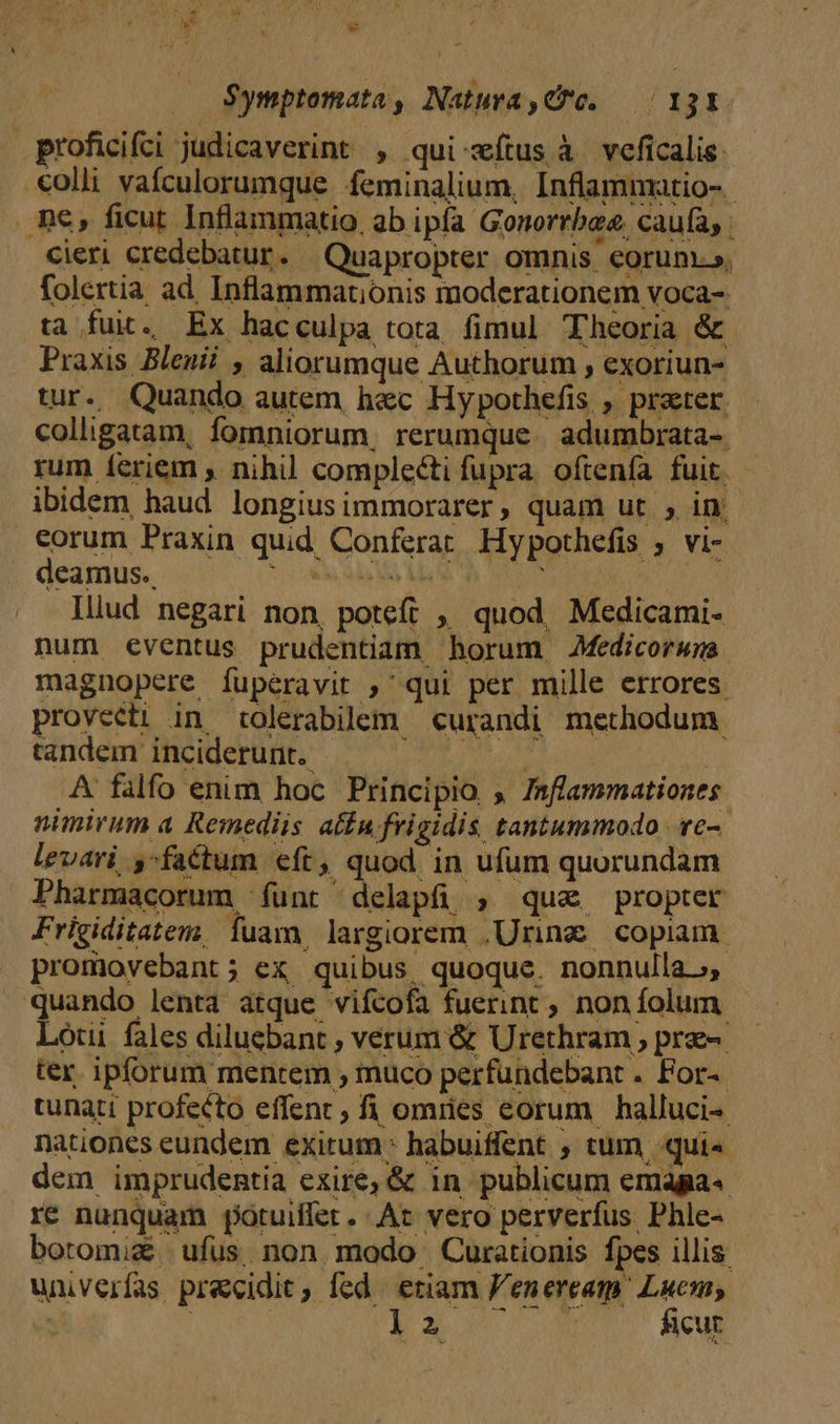 at * w - $ymptomata , Natura,€*c. — / 13X- proficifci judicaverint , qui wíius à veficalis. «olli vafculorumque feminalium, Inflammatio-.- . ne, ficut Inflammatio, ab ipfa Gonorrbee, caufa, Cieri credebatur . Quapropter omnis. eorun.», folertia ad. Inflammationis moderationem voca- ta fuit. Ex hacculpa tota fimul Theoria &amp; Praxis Bleni? , aliorumque Authorum ; exoriun- tur. Quando autem h&amp;c Hypothefis , prater colligatam, fomniorum, rerumque. adumbrata-. rum í£eriem , nihil complecti fupra. oftenfa fuit. ibidem haud longius ummorarer, quam ut ; in eorum Praxin quid Conferat Hypothefis ; vi- deamus. ole da Mo M E 1550 Iliud negari non, poteft ,, quod, Medicami- num éeventus prudentiam horum Medicorwnwa. magnopere fuperavit ,' qui per mille errores. provecti in tolerabilem curandi methodum. tandem inciderunt. Poe MULIER A falfo enim hoc Principio » Inflammationes nimirum a Remediis atfnu frigidis tantummodo ve-- levari ,factum eft, quod in ufum quorundam Pharmacorum funt delapfi ; qua propter Frigiditatem. fuam, largiorem ,Uring copiam. promovebant; ex quibus quoque. nonnulla, quando lenta atque vifcofa fuerint ; non folum. Lóui fales dilucbant , verum &amp; Urethram , pre ter ipforum mentem , muco perfundebant . For-- tunati profecto effent; fi omnes eorum halluci- nationes eundem exirum: habuiffent ; tum qui« dem imprudentia exire, &amp; in publicum emaga« re nunquam potuiffet. At vero perverfus Phle- botomiz ufus non. modo Curationis fpes illis. univerfas precidit, fed eriam F'eneream. Luc, | NC E337 20» Sul