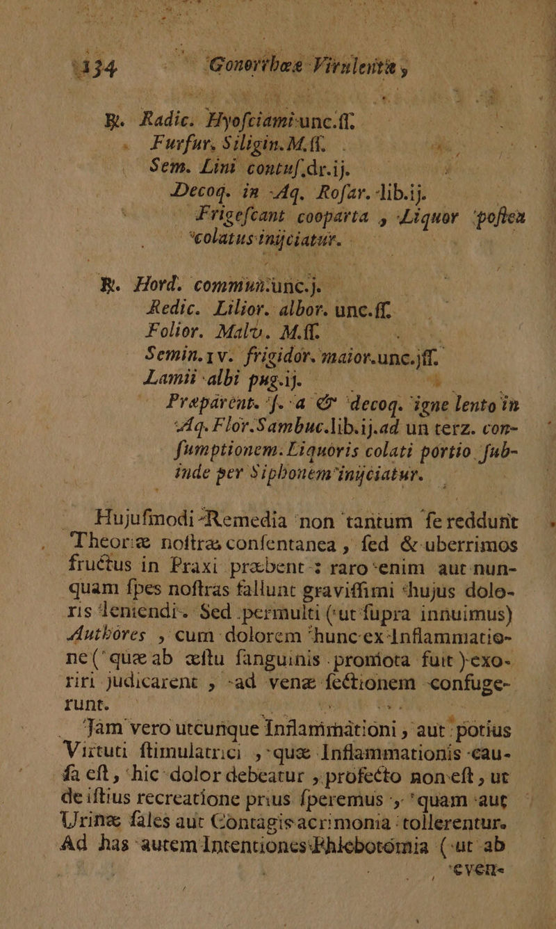 R. Radic. Hyofciami-unc.ft. ! : o. Funfur, Siligin. Mff, di, | Sem. Limi comtuf.drij — 0 Decog. in Aq. Rofar. Alib.ij. Pg - rigefcant cooparta , Liquov :poflen — — *eolatus-inijciatur. - IT R. Hord. commununc.. ————— Redic. Lilior. albor. unc.ff. Folior. Malo. MAT..— PUR Semin.yv. frigidor. maior.unc.jff. Lami:albi pagi ———— 4 i Prepávent. :[. a € decoq. igne lento in Aq. Flor.Sambuc.lib.ij.ad un terz. con- fumptionem. Liquóris colati portio. fub- inde ger Siphouem'ingciatur. .. Hujufimodi -Remedia 'non tantum fereddurit — . Theor: noftra confentanea , fed &amp; uberrimos fructus in Praxi praebent: raro enim aut nun- quam fpes noftras fallunt graviffimi *hujus dolo- ris leniendi.: Sed .permulti (rut fupra innuimus) AAutbores ,' cum dolorem hunc ex 4nflammatio- ne(queab xitu fanguinis .proniota fuit )exo- riri Judicarent ; -ad venz fectionem -confuge- run ^ RU MURUR Mas . jam vero utcunque Inflammátioni ; aut : potius Viituüi. ftimulatrici. quae Inflammationis -cau- fa eft, hic dolor debeatur profecto non eft , ut de iftius recreatione prius. fperemus :,; quam aut Urine fles auc Contagieacrimonia tollerentur. Ad has autem IntentoncsFhiebotomia (:ut ab | | | 'ever« /