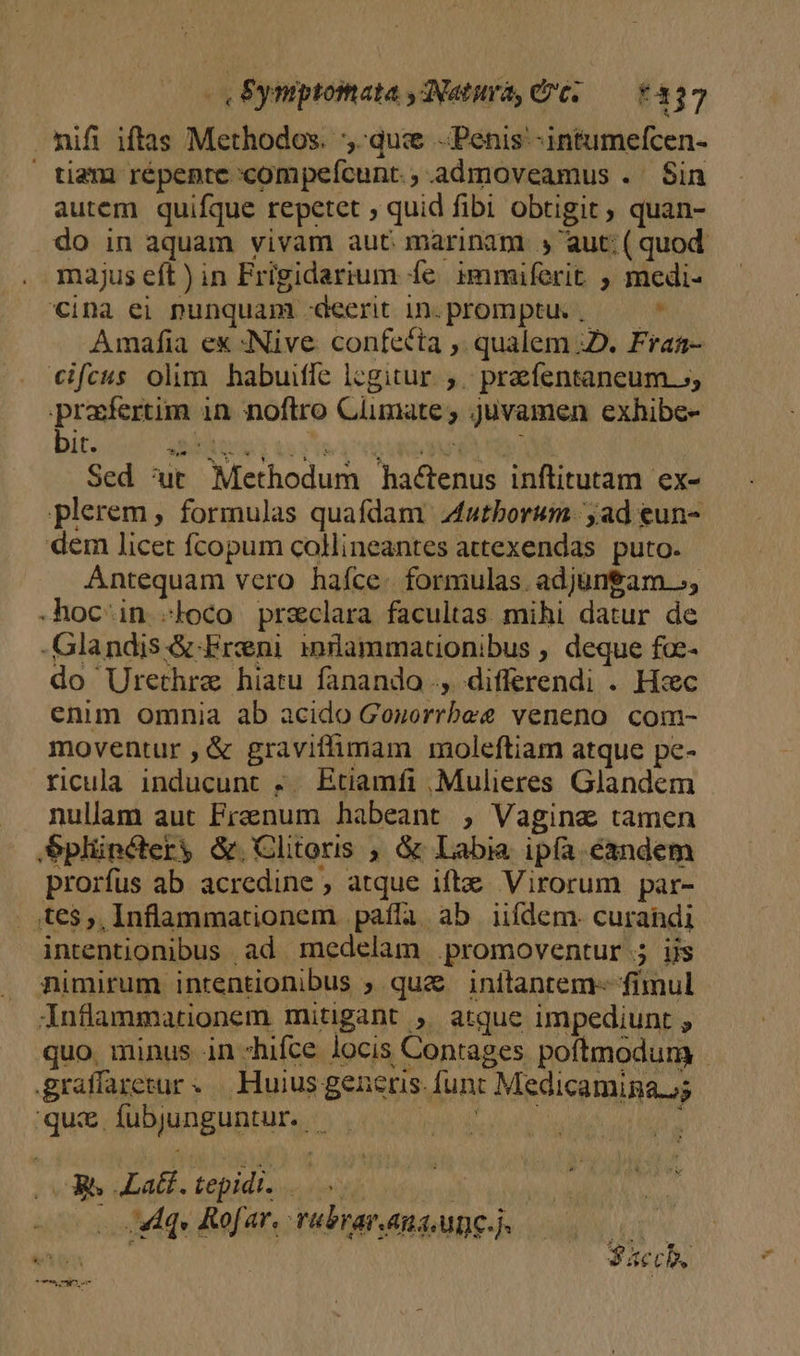 - Eyniptomata ,ANatura, dt; — £337 nifi iftas Methodos. qus Penis -intumefcen- tiam répente compefcunt. ; admoveamus .. Sin autem quifque repetet quid fibi obtigit, quan- do in aquam vivam aut marinam » aut: (quod majus eft ) in Frigidarium fe immiferit ; medi- cina ei punquam -deerit In.promptu. ,— ^ Amafia ex :Nive. confecta ,. qualem :2. Fraa- €ifcus olim. habuiffe lcgitur. ,.. prefentaneum. 5; prafertim 1n noftro Climate; juvamen exhibe- bit. MEAS Lorie PATRI NC Sed 'ut Methodum hactenus inftitutam ex- plerem , formulas quafdam Adutborum. ;ad eun- dem licet fcopum colineantes attexendas. puto. Antequam vero hafce. formulas. adjungam -hoc-in «loco przclara facultas mihi datur de -Glandis &amp;.Ereni innüammationibus , deque fo- do Urethrae hiatu fanando ., differendi . Hxc enim omnia ab acido Gonorrbee veneno com- moventur ,&amp; graviffimam moleftiam atque pc- ricula inducunt .. Etiamfi ; Mulieres Glandem nullam aut Frenum habeant , Vagina tamen Splünctery &amp;.Clitoris , &amp; Labia ip(a. candem prorfus ab acredine , atque iftz Virorum par- . ,te$,, Inflammationem paíla ab iifdem. curahdi intentionibus ad medelam .promoventur.; Us nimirum intentionibus ; quz inftantem- fimul inflammationem mitigant ; atque impediunt , quo. minus in hifce locis Contages poftmodum graffaretur «.— Huius generis. func Medicaminau; qui fubjunguntur. — : VM rope sonoro p -o o dud Rofar, rubraranaune 00 000 m | Sac.