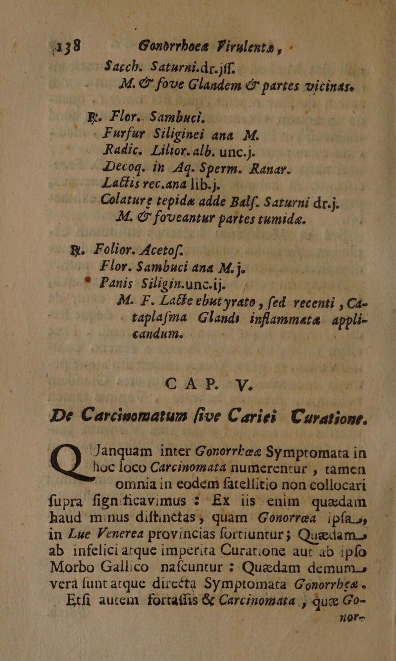 Sacch. Saturni.dp. yf... us n M. € fove Glandem cr partes vicinas. R. Flor. Sambuci.. — Furfur. Siliginei ana. M. Radic, Lilior. alb. unc.j. 4Decoq. ib. Aq. Sperm. Ranar. Latis rec.ana lib.j. ' Colature tepida adde Balf. Saturni dr.j. M. € fo'vcantur partes tumida. B. Folior. Acetof. Flor. Sambuci ana M.j. * Panis Siligin.uncij. | j M. F. Latte ebut yrato , fed. vecenti , Ca- - taplafma Glandy inflammata appli- eandum. |^ (hd OQ KP. ^y, | De Carcinomatum [ive Cariei C'aratione, Q:; anquam inter Gororrlee Symptomata in hoc loco Carcinomata numerentur , tàmen -. omniain eodem fatellitio non collocari fupra fignficavimus ? EX iis enim quadam haud minus diftinétas ; quam Gonorrea ipfas, in Lue Fenerea provincias fortiuntur j Quedam » ab infelici arque imperita Curat;ione aut ab ipfo - Morbo Gallico. nafcuntur : Quedam demum. verá unt atque dircéta Symptomata Gonorrbea . Etfi autem | fortatfis &amp; Carcinomata , qua Go- | Hore