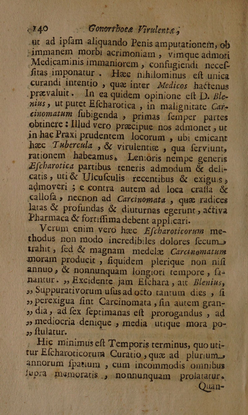 * c140 —. Gonortboee Virulente 5. | .ut ad ipfam aliquando Penis amputationeim;-ol immanem morbi acrimoniam , vimque admoti .Medicaminis immaniorem ,. confugiendi necef- fias imponatur . ee hihilominus eít unica «urandi intentio , quae inter. Medicos hactenus .prevaluit. In ea quidem opinione eft D. Ale- nius , ut putet Efcharotica , in malignitate Car- einomatum lubigenda , primas. [emper partes obrinere 2 Illud vero precipue. nos admonet , ut in hac Praxi prudentem locorum ; ubi emicant hec Tubercula , &amp; virulentiee , qua ferviunt, rationem habeamus, | Len:joris nempe generis Efcharotica partibus teneris admodum &amp; deli- catis ; uti &amp; Ulcufculis. tecentibus &amp; exiguis , admovéri ; e contra autem ad loca crafía &amp; latas &amp; profundas &amp; diuturnas egerunt; activa Pharmaca &amp; fortiffima debent applicari. Verum enim vero hec Efrbaroticorum me- thodus non modo incredibiles dolores fecum.» uahit, fed &amp; magnam medele Carcigomatum oram producit , fiquidem plerique non nifi annuo; &amp; nonnunquam longiori tempore , fa« » Suppurativorum ufus ad octo. tantum dies , fi »perexigua fint Carcinomata , fin autem gran- » dia, adíex feprimanas eft. prorogandus , ad » mediocria denique . media utique mora po- 22 ftulatur.  MN WU TAE Hic minimus cft Temporis terminus, quo uti- !upra memoratis ., nonnunquam diea , Nian- E ET p. Es
