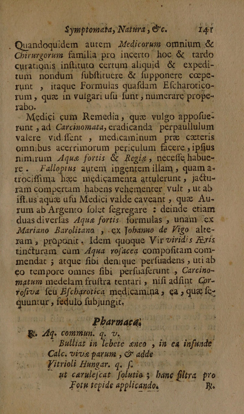 ^ $ymptomabay Natra € c. ——— 141 . Quandoquidem autem Medicorum omnium &amp; - Chirurgorum familia pro incerto hoc &amp; tardo curationis inflituto certum aliquid. &amp; expedi- tum nondum fubfítituere. &amp; fupponere coepe- runt , itaque Formulas quafdam Eícharotico- rum , qua in vulgari ufu funt ; numerare prope- rabo. | Mit. xpo 8, ORE riu - Medici cuia. Remedia , qux vulgo appofue- runt ; ad. Carcinomata, eradicanda perpaullulum valere vidiflent ; medicaminum pra cateris omnibus acerrimorum periculum facere , ipfius nimirum .4qu&amp; fortis G&amp; Regie , neceffe habue-- rc. .Fallopius autem ingentem illam , quam a- trociffima hac medicamenta attulerunt, jactu- ram compertam habens vehementer vult , ut ab if.us aqu&amp; ufu Medici valde caveant ,. que Au- rum ab Argento folet fegregare : deinde etiam duasdiverfas 4qua fortis. formulas , unam .ex Mariano Barolitana y .€x Jobanue de Figo alte- ram » pràponit .. Idem quoque Vir viridis Avis tincturam. cüm Aqua vofacea compofitam com- mendat ; atque fibi denique perfuadens , uti ab eo tempore omnes fibi perfuaferunt , Carcino- matum medelam fruftra tentari ,. nifi adfint. Cor- rofiva ícu Efcbarotica medicamina ; qa , qua fc- quuntur , fedulo fubjungit. Be Mq. commun. q.v. 000 iyi ' Bulliat in lebete neo , in ea infuade : Calc. vivae parum , Ó adde ^ .— ld s Fitrioli Hungar. q. f s ut carulejcat. folutio. » báne filtra pro Fetwiepideapplicando, — We