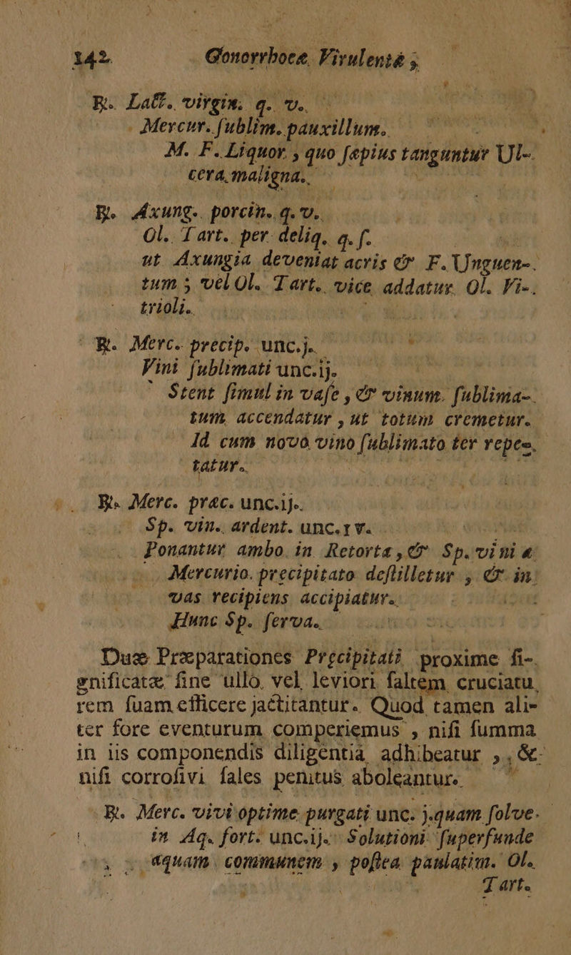 | Ee La. virgiw. q.v. — - Mercur. fublim. pauxillum. — ^^. M. F. Liquor. , quo faepius tanguntur Ul-. Cera smalgna. — ET B. xung. porcin..q. v. Ol. 1 art.. pev. delia, a. f. ccs: ai ut Axungia deveniat acris &amp; F. Unguen-. Mot vel 0l. Tart.. vice addatur. 0l. Fi-. tyioli.. D alf (UR. Merc. precip. unc... Spade Vini fublimatiunclj. ——— 70 ' Stent fimul in vafe , c vinum. fublima-. tum, accendatuy , ut. totum cremetur. Id cum novo vino fublimato ter vepes. tatur. Boa itbbife oen soy 1 B. Merc. prac. unc.ij-. Sp. vin. ardent. unc.rv. ? Matt Ponantuv ambo. in. Retorta , C7. Sp. vini «. -. Mercurio. precipitato deflilletur. , ex. in. vas recipiens accipiatuv. (oi iunc Sp. ferva.. Due Preparationes Precipitat proxime fi-. enificate fine ullo. vel leviori. faltem, cruciatu, rem fuam efficere jaétitantur. Quod tamen ali- ter fore eventurum comperiemus , nifi fumma in lis componendis diligentià adhibeatur 1S nifi corrofivi fales penitus aboleantur.. bh R. Merc. vivi optime purgati unc. jquam. folve. in dq. fort. unc.ij. Solution fuperfuude , S quam. communem , poflea paniatim. Ol. S s ir kal 7 art.