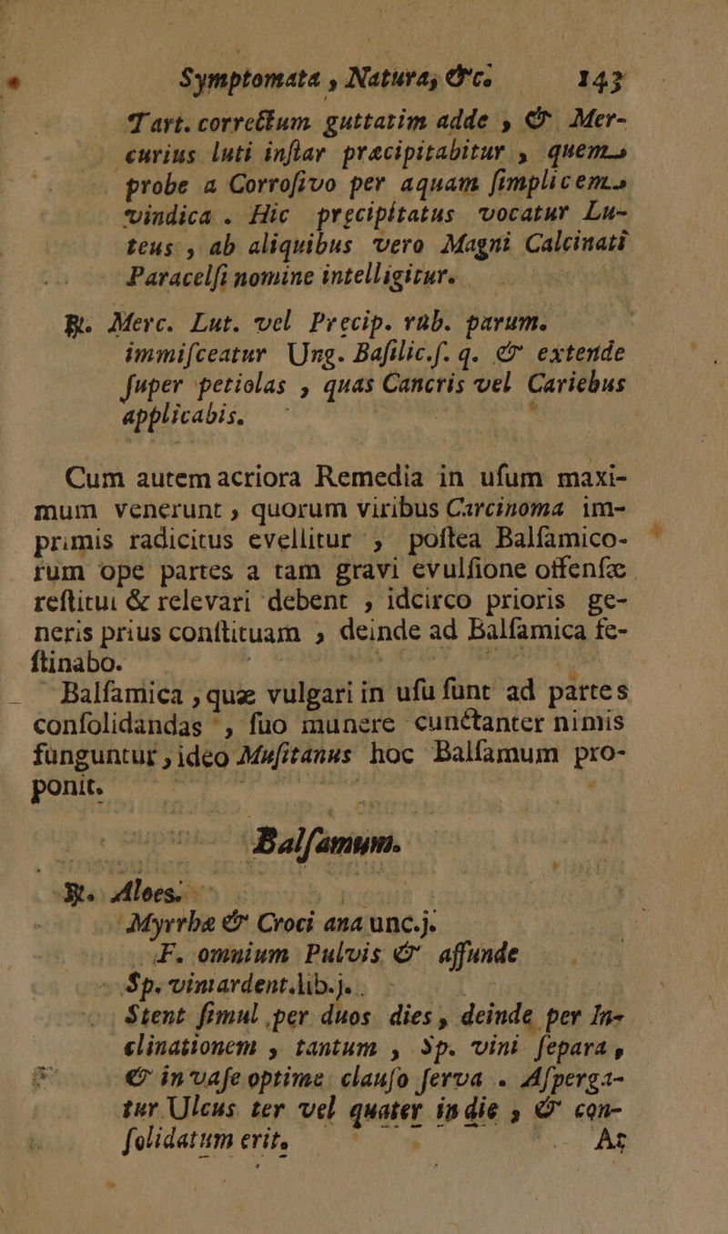 | T'art. corretum. guttatim adde , C^. Mer- eurius luti inflar. pracipitabitur , quem. probe a Corrofivo per aquam [implic em. vindica . Hic prgcipitatus vocatur Lu- teus , ab aliquibus vero Magni Calcinati Paracelfi nomine intelligitur. . | B. Merc. Lut. vel Precip. vab. parum. | immifceatur Ung. Bafilic.f. q. e» extende uper petiolas , quas Cancris vel. Cariebus applicabis. |  Cum autem acriora Remedia in ufum maxi- mum venerunt ; quorum viribus Carcinoma im- primis radicitus evellitur ; poftea Balfamico- rum ope partes a tam gravi evulfione otfenfz. reftitui &amp; relevari debent ; idcirco prioris ge- neris prius conftituam , deinde ad Balfamica fe- ftinabo. dibbédrs died odd ar efe . ABalfamica , quz vulgari in ufu funt ad pattes confolidandas ', fuo munere cunctanter nimis funguntur , ideo Mufitanus hoc Balfamum pro- ponit. A8 addu Moon | , cM ABalfamsymn.— dus aloes. c b wat i | Myrrba &amp; Croci ana unc.j. OF. omuium Pulvis &amp;' affunde Sp. vimardent.lib.]. . a | H Stent. fimul ,per duos. dies , deinde per In-. elinationem , tantum , 3p. vini fepara , d € in'vafe optime: claufo ferva .. Afperga- tur Ulcus ter vel quater indie , &amp;' con- felidatumerit, 7*7. y T.