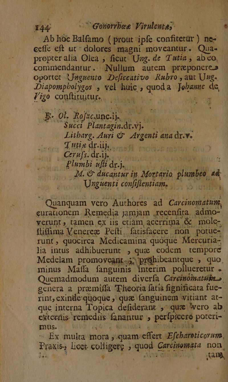 Ab hóc Balfamo ( prout ipfe confitetür) nez eeffe eft ut^ dolores magni moveantur. Qua. | propter alia Olea ; » ficut: Ung. de Tutia , abeo, commendantur.. Nullum autem. preponere.» oportet -AJaguento. Deficcativo Rubro , aut Uug- Diapompbolysos , vel ad ; o Si dan. de igo conftituitur., n os Not Mt .Succi. Plantagin. is : Litbarg. Auri GF Abg ana dr.v. VETAT 7] utia dr.iij. . ew EEBÍS: dr A uo Plumbi ufi dr.j. Ws di (Ap epis, 77 Mottario plnbeo, 2 Unguenti confiflentiam, ——. i — Quanquam vero Authores ad Carcinomatum, curauonem. Remedia jamjam ,recenfira. admo- verunt ; tamen ex iis etiam, acerrima &amp; mole- ttiffuma Meneree Peíti fatisfacere. non potue- runt, quocirca Medicamina quoque Mercuria-, lia intus adhibuerunt , que eodem tempore Medcelam promovegnt.s; prühibeantque , quo, minus Mafífa fanguinis interim pollueretur . Quemadmodum autem diverfa Careimómatin » gcnera a premiffa Fheoria fati fignificata fue- - rint, exinde quoque ,' que - fanguinem 'witiant at- que interna Topica defiderant , qux *wero ab. exteriis- Mum NOS , perfpiccre poteri- mus. Ex multa mora. quam: actus. SE[BIdINTicor ums, Praxis licet. colligetg «quas GM non. ) 4 | : ABA