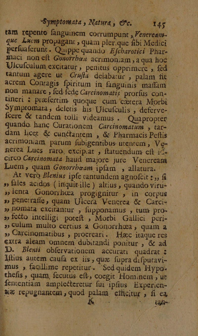 tam repente fanguinem corrumpunt y Feneream- duc Lucm propagant , quam pler.que ftbi Medici perfuaferunt . Quippe quaudo Efcbarotici Phar- Eiaci non eft Gonorrbao acrimoniam , aqua hoc - Ulcufculum excitatur , penitus opprimere ,. fed tantum agere ut .Crsfla delabarur , palam 1it acrem Conragis fpiritum in fanguinis maffam non manare , fcd. fede Carcinomatis prorfus con» tineri $ praefertim. quoque cum. cztera Morbi Symptomata, deletis. his Ulcufculis , deferve- fcere &amp; tandem tolli videamus . Quapropter quando. hanc Curationem Carcinomatum. , tat- dam licet. &amp; cunctantem ; &amp; Pharmacis Peftis acrimonam. parum fubigentibus- utentem , Ve- nerea Lues ràro, excipiat , ftatuendum eft ice circo Carcinomata haud majore jure Venereama Luem, quam Gomorrbeam ipfam , allatura. At vero Bleuius ipfe cantundem agnofcit :; fi »» fales acidos ( itiquitille ) altius , quando viru- »lenta Gonorrhoa progignitur , in corpus s» penetrafíe, quam Uicera Venerea &amp; Carci- » homata excitantur , fupponamus , tum pro- »íccto intelligi poteft , Morbi Gallici peri- » culum multo certius a Gonorrhoea ; quam a » Carcinomatibus , procreari. Hac itaque res exta aleam omnem dubitandi ponitur , &amp; ad D. Blei obíervationem | accurati| quadrat : lfüus autem caufa ex iis, qua fupra difputavi- mus , facillime repetitur. Sed quidem. Hy po- thefis , quam, fecutus. eft, coegit Hominem , ut fententiam amplecteretur fui ipfius Experien- sie descen cihcitur, fie — D M TUS vou GT ' PENES NA