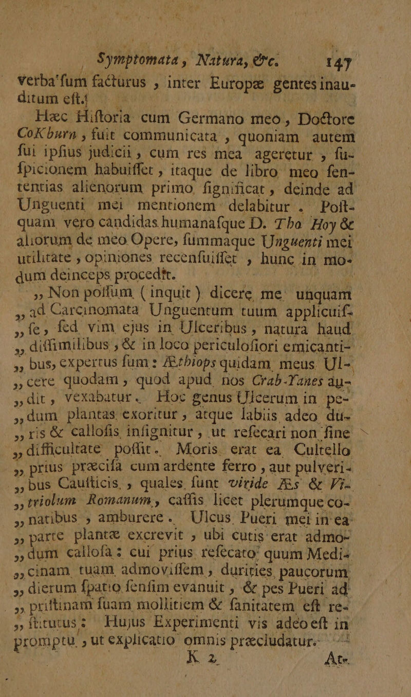 Symptomata, Natwva,€7c. —— 149p Verba'fum facturus , inter Europe gentes inau- ditum eftt. 0 o Uis ded Hac Hiftoria cum Germano meo, Doctore CoK burn , fuit communicata , quoniam autem fui ipfius judicii, cum res mea ageretur ; fü-- Ípicionem habuiffet , itaque de libro meo fen- tentias alienorum primo. fignificat ,' deinde ad Unguent mei mentionem delabitur . Poit- quam, vero candidas humanafque D. Tho Hoy &amp; aliorum de meo Opere, fummaque Unguenti mei utilitate , opiniones recenfuiffet , hunc in mo- dum deinceps procedft. dA ats noh s . » Non polfum (inquit) dicere me. unquam - , ad Carcinomata Unguentum tuum applicuif- »Íe, fed vim ejus in Ulceribus , natura haud | », diffimilibus ; &amp; in loco periculofiori emicanti- ,, bus, expertus fum : Rtbiops quidam meus. Ul-. ,cere quodam , quod apud nos Crab -Yanes au- »dit, vexabatur. Hoc genus Ulcerum in. pe- ,dum plantas exoritur ; atque labiis, adeo. du- ,ris&amp; callofis infignitur , ut refecari non fine - »difficuitate pofür. Moris. erat ea. Cultello  prius praecifa cum ardente ferro ;aut pulveri- .,, bus Caufticis, ; quales funt viride As &amp; Fi , triolum Romanum, caffis. licet plerumque co- ,natbus , amburere. Ulcus Pueri mei in ea »parte plante excrevit ; ubi cutis erat admo- dum callofaz cui prius. refecato: quum Medi ,dnam tuam admoviffem , durities, paucorum; » dierum fpat!o fenfim evanuit , &amp; pes Pueri ad |» pritinam fuam mollitiem &amp; fanitatem eft re- z ftitutus 2 Hujus Experimenti vis adcoeft in promptu. ,Utexplicatio omnis precludatur- ——