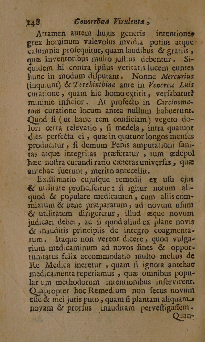 * 248 GonorrDboa Virulenta ; Attamen autem hujus generis intentiones grex hominum valevolus invidia potius atque' - .«alumnia profequitur, quam laudibus &amp; gratiis que inventoribus multo juftius debentur. Si- quidem hi contra ipfius veritatis lucem euntes hunc in modum difputant. Nonne Mercurius (inqu.unt) &amp; Terebintbina ante in Venerea Luis curatione ; quam hic homoextitit, verfabatur? pmunime inficior. At profecto in Carcinoma- ium curatione locum antea nullum habuerunt. Quod fi (ut hane rem conficiam) vegeto do- lor certa relevatio ; fi medela , intra quatuor dies perfecta ei , quae in quatuor longos meníes producitur, fi demum Penis amputationi fani- - tas atque integritas praferatur , tum &amp;depol hec noftra curandi ratio cacteras univerfas , quae entehac fuerunt , merito antecellt. —. — — Exftimatio cujufque remedii ex ufu ejus é&amp; uclitate proficifciture fi igitur. notum. ali- quod &amp; populare medicamen , cum aliis com- mixtum &amp; bene praeparatum , ad novum ufum | &amp; utilitatem | dirigeretur ; illud. aeque novum judicari debet ; ac fi quod aliud ex plane novis &amp; ;naudius principis de integro coagmenta- tum. dltaque non vereor dicere ; quod vulga- rium medicaminum ad novos fines &amp; oppor- tunitates felix accommodatio multo melius de Re Medica meretur , quam fi ignora antehac medicamenta reperiamus , quz omnibus popu- larum methodorum intentionibus infervirent. Quapropter hoc Remedium non fecus novum. efle &amp; mei juris puto , quam fi plantam aliquam» hoyam &amp; proríus inauditam perveftigaffem . E. A /
