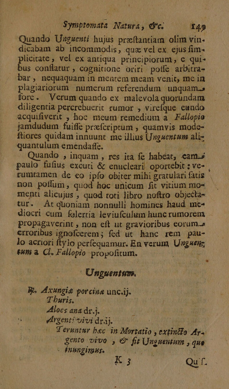 Quando Unzgzenti hujus praftantiam olim vin. dicabam ab incommodis, qua vel ex ejus fim- plicitate ; vel ex antiqua. principiorum, € qui- bus conflatur, cognitione oriri potíe arbitra- bar, nequaquam in meatem meam venit, me in plagiariorum numerum referendum. unquam.s fore. Verum quando ex malevola quorundam diligentia percrebuerit rumor , virefque eundo acquifiverit ; hoc meum remedium a. Fallopio jamdudum fuiffe prefcriptum , quamvis mode- ftiores quidam innuunt. me illius Urgwentum ali- quantulum emendaffe. — | pour Quando , inquam , res ita fe habeat, eam.s paulo fufius excuti &amp; enucleari. oportebit ; ve- , tumtamen de eo ipfo obiter mihi gratulan fatis non poffum, quod hoc unicum fit vitium mo- menti alicujus , quod toti libro noftro ob5jecta- tur. At quoniam nonnulli homines haud mc- diocri cum felertia leviufculum hunc rumorem - propagaverint , non eft ut gravioribus eorum.s erroribus ignofcerem ; fed ut hanc rem pau- lo acriori ftylo perfequamur. En verum, Unguenz tum à. Cl. Fallopio propofitum. : * Unguentum. Be dxungia porcine unc.j- Tburis. Br Aloes ana dr. j.  edrgenti vivi drj. CM La T'eruntur bec in Mortatio , extintfo Ar. » $ehto vivo , e fit Unguentum , que - énihngingHs. j^ | K ; Qu f. -—