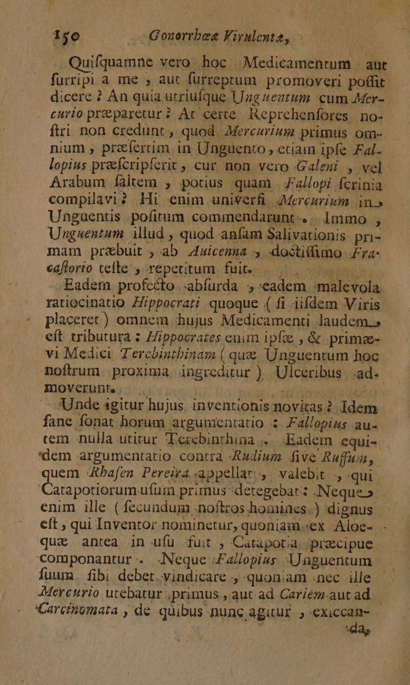 : N VR . Quifquamne vero hoc. Medicamentum - aut furrip a me , aut furreptum promoveri poffit. dicere ? Àn quia utriufque Uzg teztum cum Mer- curio preparetur? Ar certe. HKeprehenfores. no- ftri. non credunt, quod. Mercarium primus om- nium , prfertim in Ünguento, eciam ipfe Fal. lopius praeícripferit , cur non vero Galeni , vel - Arabum faltem , potius quam Jallopi fcrinia compilavi? Hi enim uniVerf JMereuriuim in». Unguentis pofitum commendarunt-. . 1mmo ,.- Unguentum illud , quod anfam Salivationis pn-- mam prebuit , ab 4aicenua 4 -doóctitimo £ra- cafforto telle , repetitum fui... 5. 00 0- Eadem profecto. .abfurda «eadem :malevola ratiocinatio. ZZippocrati quoque ( fi iifdem Viris placeret ) omnem hujus Medicamenti laudem. eít tributura : Hippoerazes enim ipfe , &amp; primee- vi Medici Tercbintbinam ( que. Unguentum hoc noftrum. proxima. ingreditur ). Ulceribus | .ad- Imoverunte VPMT ^X o .— «Unde sgitur hujus. inventionis novitas? Idem fane fonat horum argumentatio 3: Fallopius au- tem nulla utitur Tercbinthina .. Eadem equi- 'dem argumentatio contra Audium. five Rufum, uem 4tbafen Pereiea appellar, valebit ., qui Catapotiorumufur primus :detegebar: Neque». enim ille ( fecundum .noftros homines.) dignus eft ; qui Inventor nominetur, quoniaim.ex Aloe- que antea in ufu fuit , Catapotia. precipue componantur. Neque Za/opius lJaguentum - luum. fibi debet vindicare , quoniam .nec ille Mercurio utebatur .primus , aut ad. Cariem.aut ad Carciiumata , de quibus nunc agitur. , «exiccan-