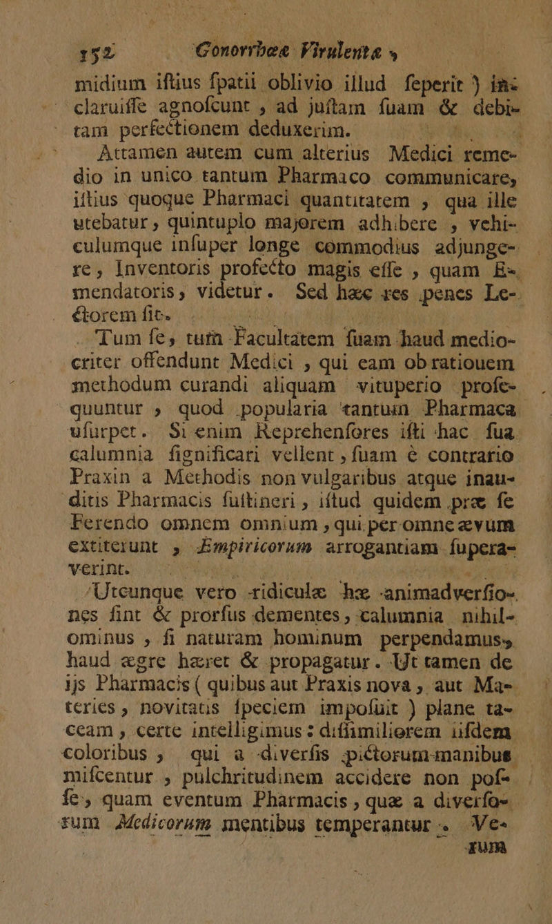 TD . Gonorrbea Virulenta » | midium iftius fpatii oblivio illud feperit ) im claruiffe agnofcunt , ad juftam fuam &amp; debi- tam perfectionem deduxerim. mer es d Attamen autem cum alterius Medici reme- dio in unico tantum Pharmaco communicare, iftius quoque Phàrmaci quantitatem , qua ille utebatur, quintuplo majorem adhibere , vehi- culumque infuper longe commodius adjunge- re, Inventoris profecto magis effe , quam E» mendatoris, videtur. Sed hac res pencs Le- étorem fic. AM n Tum fe, tuti -Facultatem fuam haud medio- criter offendunt Medici , qui eam ob ratiouem methodum curandi aliquam — vituperio | profe- quuntur ; quod popularia tantuin Pharmaca ufurpet. Si enum Reprehenfores ifti hac. fua. calumnia fignificari vellent ; fuam € contrario Praxin a. Methodis non vulgaribus atque inau- ditis Pharmacis füttineri ; iftud. quidem .pre fe Ferendo omnem omnium qui. per omne evum extiterunt 5, Jmpiricorum arrogantiam fupera- verint. 2.7 CUR TIRE Korn /Uteunque vero -xidicule hx -animadverfio-. nes fint &amp; prorfus dementes ; calumnia nihil- ominus , fi naturam hominum perpendamus; haud &amp;gre haret &amp; propagatur . Ut tamen de ijs Pharmacis ( quibus aut Praxis nova ; aut Ma-- tcries ; novitaus fpeciem impolíuit ) plane ta- ceam , certe intelligimus: diffimilierem iifdem coloribus ; qui a diverfis ;picterum-manibus. mifcentur , pulchritudinem accidere non pof- . íe, quam eventum Pharmacis ; que a diverfo- tum AMedicorum mentibus temperantur . Ve« | qum