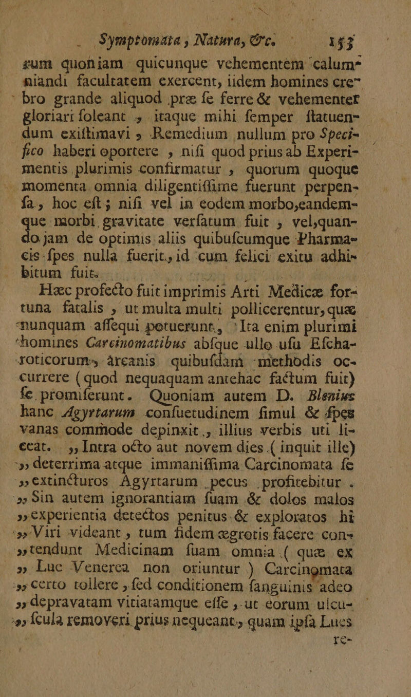 . Symptomara , Natura, Qe, — 152 rum quoniam quicunque vehementem 'calum* niandi facultatem exercent, iidem homines cre7. ' bro grande aliquod prae fe ferre &amp; vehementer gloriartfoleant , itaque mihi femper ítatuen- - dum exiftimavi ; Remedium nullum pro Speci- fico haberi oportere , nifi quod priusab Experi- mentis plurimis confirmatur ; quorum quoque . momenta omnia diligentiffume fuerunt perpen- fa, hoc eft; nifi vel in eodem morbo;eandem- he 1mmorbi gravitate verfatum fuit ; velquan- ojam de optimis aliis quibufcumque Pharma» cis-fpes nulla fuerit,1d cum felici exitu adhi- - isti dfuisccic ox ucnd | Ay d Hac profecto fuit imprimis Arti. Medicz for- tuna fatalis , ut multa multi. pollicerentur, qua - unquam affequi petuerunr, Ita enim plurimi homines Gareinomatibus abfque ullo ufu. Efcha- XOticorum àrceanis quibufdam 'methodis oc- currere (quod nequaquam antehac. factum fuit) íÍce promiferunt. Quoniam autem D. Blemiws hanc J4gyrtarum confuetudinem fimul &amp; fpes vanas commode depinxit,, illius verbis uti li- ccat. . ,, Intra octo aut novem dies ( inquit ilic) » deterrima atque immaniffima Carcinomata fe »Cxtünéturos Ágyrtarum , pecus .profitebitur. . »59in autem ignorantiam fuam .&amp; dolos malos »€Xperientia detectos penitus.&amp; exploratos hi »Viri videant ; tum fidem «grotis facere. cons »tendunt Medicinam fuam omnia.( que ex » Luc Venerea non oriuntur ) Carcingmata », Certo tollere fed conditionem fanguinis adeo », depravatam viriatamque effe ,.uc eorum ulcu- s; Ícula removeri prius nequeant; quam ipfa Luces re- í