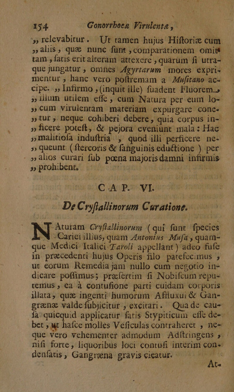 ^ ^ 154. Gonorrboee Virulenta , »relevabitur. Ut tamen hujus Hiftoriz cum. »alis, que nunc fünt comparationem omit tam , fatis erit altetam attexere , quárum fi utra- — queJungatur , omnes Jgyrtarwm nores expri« mentur, hanc vero poftremam a Mufitano ac- cipe- .,, Infirmo , (inquit ille) fuadent Fluorem.» » ilium utilem effe , cum Natura per eum lo-- »cum virulentam materiam expurgare cone« »tur; neque cohiberi debere, quia corpus in-- »ficere. poteft, &amp; pejora eveniunt mala: Hac »malitiofa induftria, quod illi perficere ne- » queunt. ( ftercoris &amp; fanguinis eductione ) per | »àlios curari fub poena majoris damni infirmis »ptohibént/ i: nd ils | CAP. VI. ^ DeC fyflallinorum Curatione. N um Cryflallinorum (qui funt fpecies 4 N - Carici illius, quam Zntonius Mufa y quanm- que Medici. Ealiei Taroli appellant) adeo fufe in precedenti hujus Operis filo patefecimus ; ut eorum Remedia jam nullo cum negotio in- dicare poffimus; prefertim fi Nobifcum repu- temus , ea à contufione parti cuidam corporis ilata, qux ingenti humorum Affluxui &amp; Gan- gren valde fubjicitur ; excitari. Quade cau- .à quicquid applicatur fatis Stypiticuin effc de- bet ; ut hafce molles Veficulas contraheret , ne- que vero vehementer admodum Adítringens 5» ' nifi forte, liquoribus loci contufi interim con» denfatis, Gangrena gravis cieatur- A | | |