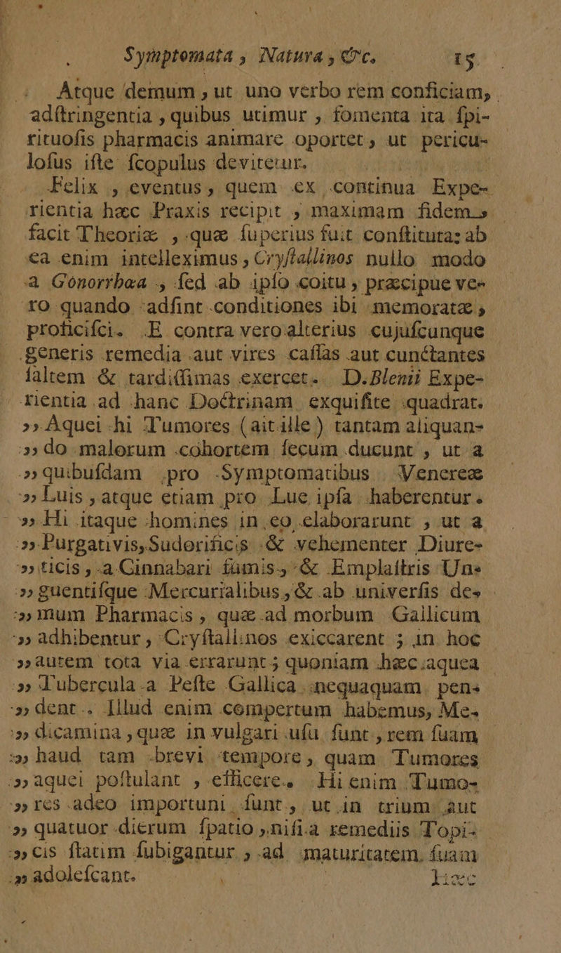 ; Atque demum , ut. uno verbo rem conficiam, | ad(tringentia , quibus utimur ; fomenta ita fpi- rituofis pharmacis animare oportet, ut pericu- lofus. ifte: fcopulus devireuum i. tonos Felix , eventus, quem ex continua Expe- rientia hac Praxis recipit ;, maximam fidem.s. facit Theorig , qua íuperius fuit conftitutaz ab €a enim intelleximus , Cry/Aallinos nullo modo à Gonoríbwa ., fed ab iplo «oitu , przzcipue vee ro quando -adfint conditiones ibi memorata ; proficifoi. .E contra vero alterius cujufcunque generis remedia .aut vires caffas aut cunctantes Aaltem &amp; tardi(fimas exercet. D. Blenii Expe- Zentia.ad hanc Doctrinam exquifite quadrat. » Aquei hi Xumores (aitille) tantam aliquan- »» do malorum .cohortem fecum ducunt , ut a »quibufdam pro .Symptomatibus | Venerea »» Luis , atque etiam pro Lue ipfa |.haberentur . »» Hi itaque :homines ineo elaborarunt , ut a 7 Purgativis,Suderificis :&amp; vehementer Diure- » ticis ,-a Cinnabari fümis;,&amp; .Emplaitris Une »» guentifque -Mercurialibus , &amp; ab univerfis des - mum Pharmacis , quae.ad morbum Gallicum » adhibentur ; Cryftaliinos exiccarent 5 1n hoc »aurem tota via errarunc j quoniam Jhec.aquea | » l'ubercula.a Pefte Gallica .:nequaquam. pen« » dent.. [llud enim compertum habemus, Me. » dicamina , quz in vulgari ufa. funt. , rem fuam :; haud. tam .brevi tempore , quam. Tumores ;» aquei poftulant , eflicere. Hi enim Tumo- »rcs.adeo importuni, funt, ut in trium aut »» quatuor dierum fpatio »nifi.a remediis Topi- | »cis flaum fubigantur ; ad. maturitatem. fuam ;» adoleícant. | Iicc