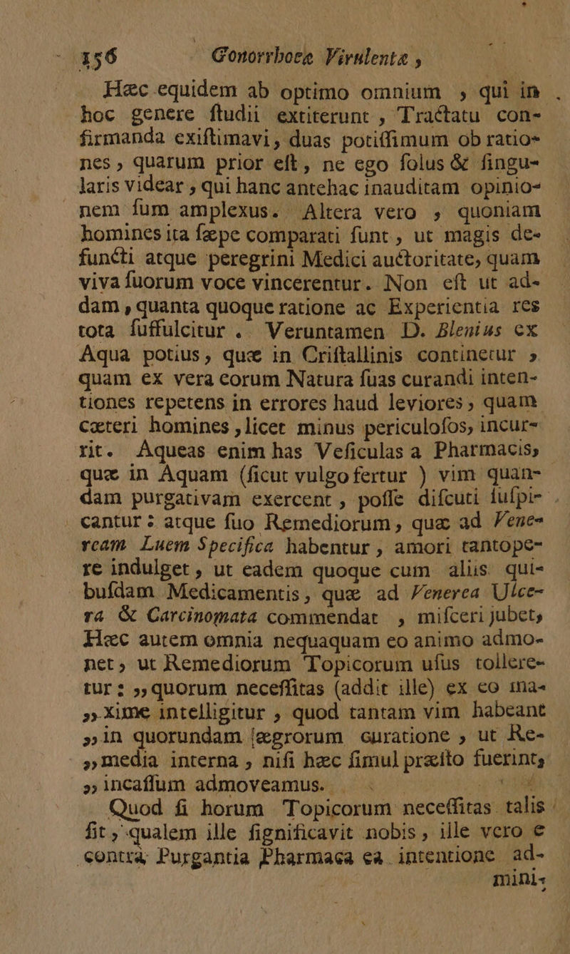 Hec equidem ab optimo omnium ; qui in , hoc genere ftudii extiterunt , Tractatu. con- firmanda exiftimavi , duas potiffimum ob ratio- nes, quarum prior eft, ne ego folus &amp; fingu- laris videar ; qui hanc antehac inauditam opinio* nem fum amplexus. Altera vero , quoniam - homines ita f&amp;pe comparati funt, ut magis de- functi atque peregrini Medici auctoritate, quam vivafuorum voce vincerentur. Non eft ut ad- dam, quanta quoque ratione ac Experientia res tota fuffulcitur .. Veruntamen D. Blegius cx Aqua potius, quz in Criflallinis continetur 5. quam ex vera corum Natura fuas curandi inten- tiones repetens in errores haud leviores, quam cxteri homines , licet. minus periculofos; incur-- rt. Aqueas enim has Veficulas a. Pharmacis, que in Aquam (ficut vulgofertur ) vim quan- dam purgativam exercent , poffe difcuti lufpi- . cantur ; atque fuo Remediorum, qua ad Penes rcam. Luem Specifica habentur , amori tantope- re indulget , ut eadem quoque cum alis qui- bufdam Medicamentis, que ad /enerea Ulce- ra &amp; Carcinomata commendat , mifceri jubet, Hec autem omnia nequaquam eo animo admo- net, ut Remediorum Topicorum ufus tollere- tur? »quorum neceffitas (addit ille) ex eo ma« »Xime intelligitur ; quod tantam vim habeant »in quorundam [&amp;egrorum curatione , ut Re- »media interna , nifi hzc fimul praito fuerint, » incaffum admoveamus. up M Quod fi horum Topicorum neceffitas. talis fit qualem ille fignificavit nobis, ille vero € eontra Purgantia Pharmaca ea. intentione ad- minis ^.
