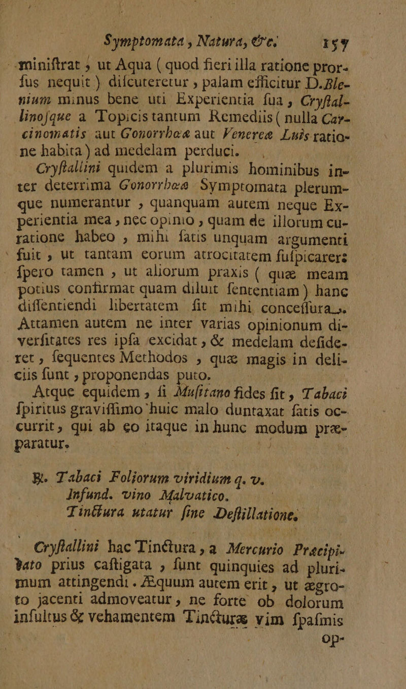 $ymptomata ; Natura, eve, $$ í 3niniftrat ; ut Aqua ( quod fieri illa ratione pror- fus nequit ) difcuteretur ; palam efficitur D.Z/e- nium minus bene uu Experientia fua , Cryflal- linojque a 'Topicistantum Remediis( nulla Car- cinomátis aut Gonorrba aut Veneree Luis tatia- ne habita) ad medelam perduci. |, ; Cryflaliini quidem a. plurimis hominibus in- ter deterrima Gonorrbee | Symptomata plerum- que numerantur , quanquam autem neque Ex- perientia mea , nec opinio ; quam de illorum cu- ratione habeo , mihi fatis unquam argumenti ' fuit , ut tantam eorum atrocitatem füfpicarers fpero tamen , ut aliorum praxis ( que meam otius confirmat quam diluit fententiam ) hanc diflentiendi libertatem fit mihi, conceífura.;. Attamen autem nc inter varias opinionum di- verfitates res ipfa excidat ; &amp; medelam defide- ret, fequentes Methodos , qua magis in deli- ciis funt ; proponendas puto. | Atque equidem , fi Mafirano fides fit , T abaci Ípiritus graviffimo huic malo duntaxat fatis OC- currit; qui ab €o itaque in hunc modum pre- - paratur. | uo d | B. Tabaci Foliorum viridium q. v. Jnfund. vino Malvatico. Tintkura utatur fine. Deflillatioue, Cryflallini hac'TinCctura, a Mercurio Précibi- Wato prius caftigata , funt quinquies ad pluri- mum attingendi . Ziquum autem erit , ut agro- to jacenti admoveatur, ne forte ob dolorum infultus &amp; vehamentem Tinctura vim fpaímis Oop-