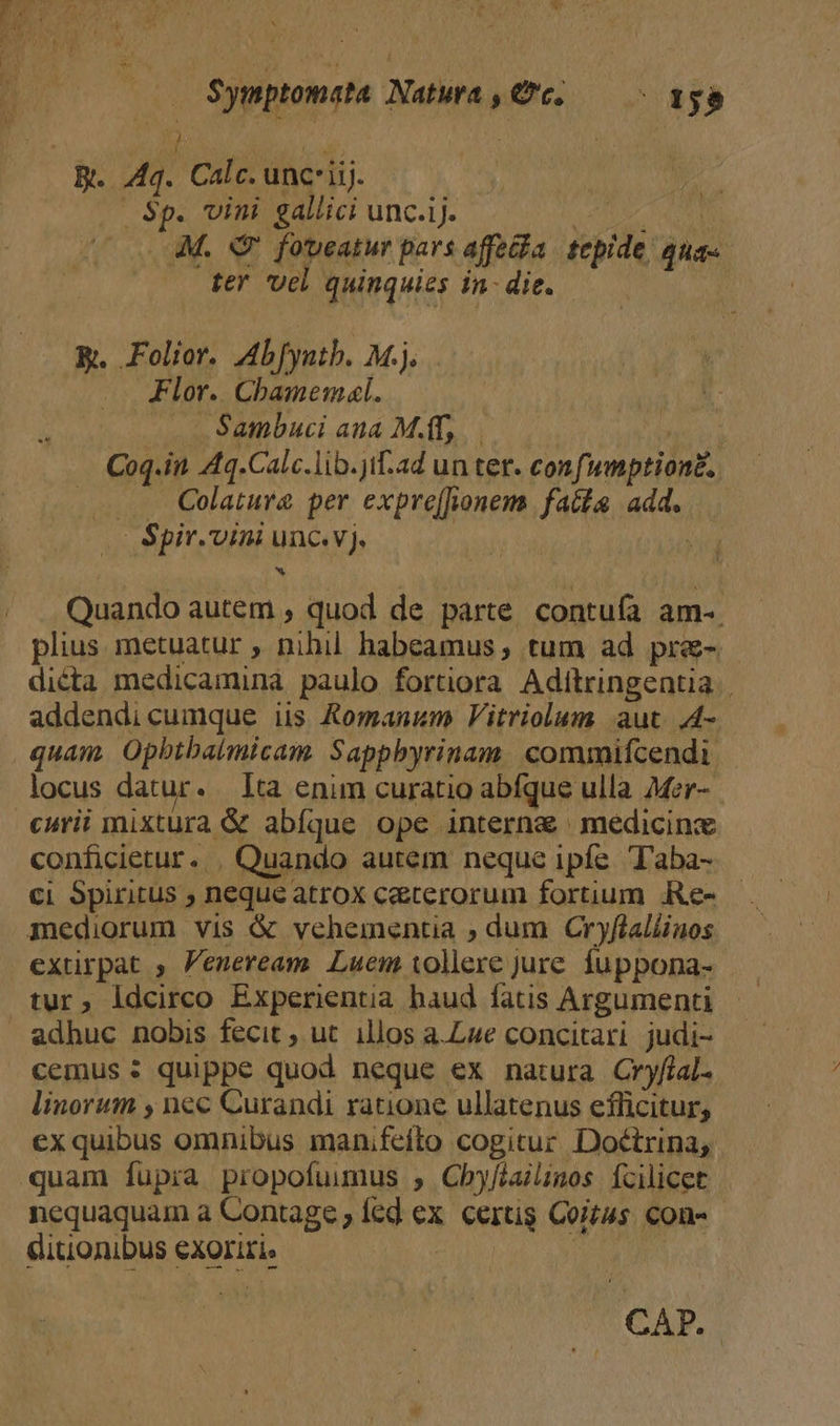 BEEWCEAULom or CANA. M Ho (Lol , TU ku D (gi 3^ b b —— $ymptomata Natwa, Gc. — — tgo R. Aq. Calc. unciij. | | .— $p. vini gallici unc.ij. m A cul M. Q7 foveatur pars affe&amp;ia. tepide, aua-. ter vel quinquies in: die. R. Folior. Abfyntb. M.j. Flor. Cbamemal. . v Sambuci aua M.T, s Coq.in A4q.Calc.lib.jif-.ad un ter. confwnptiong. ... QColatura&amp; per expre(fionem faits add. | Spir.vini unc.v). | Quando autem , quod de parte contufa am-. plius metuatur , nihil habeamus tum ad pre- dicta medicamina paulo fortiora Aditringentia | addendi cumque iis Komanum Vitriolum aut. ,4- quam. Opbtbalmicam. Sappbyrinam. commifcendi locus datur. lta enim curatio abíque ulla Mer-. curii mixtura &amp; abíque ope interna | medicinx conficietur. , Quando autem neque ipfe. Taba- ci Spiritus ; neque atrox caeterorum fortium .Re- mediorum vis &amp; vehementia ; dum Cryflaliinos extirpat , Peneream. Luem tollere jure. fuppona- tur, idcirco Experientia haud fatis Argument » adhuc nobis fecit ; ut. illos a.Lue concitari judi- cemus : quippe quod neque ex natura Cryfial. linorum , nec Curandi ratione ullatenus efficitur, ex quibus omnibus manifefto cogitur Doctrina, quam fupia propofuuimus , Cbyféailinos Ícilicet nequaquam a Contage fed ex. certis Coitus con- - ditionibus exoriri, | | CAP.