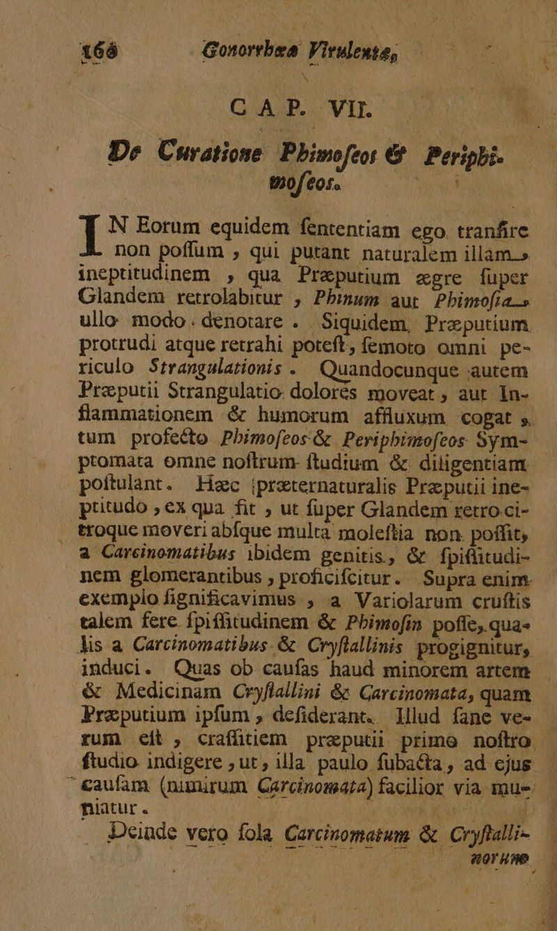 168 Gonorrbea Vieuente, —— 07 N De C Hratione Pbimoftor e Peripbi.. | | wofeos. hog T N Eorum equidem fententiam ego. tranfire non poffum , qui putant naturalem illam.» ineptitudinem , qua Preputium egre fuper Glandem retrolabitur , Pbinum aut Pbimofta.» ullo modo. denotare . Siquidem, Praputium. protrudi atque retrahi poteft, femoto omni pe- riculo Strangalationis . Quandocunque autem Praputii Strangulatio. dolorés moveat , aut. In- flammationem &amp; humorum affluxum cogat ,. tum profecto. Pbimofeos &amp; | Pevipbimofeos. Sym- ptomata omne noftrum. ftudium &amp; diligentiam poitulant. Lec iprzternaturalis Pra pucii ine- pritudo , ex qua. fit , ut fuper Glandem retroci- ttoque moveri abíque multa moleftia non. poffit, | a Carcinomatibus ibidem genitis, &amp; fpiflitudi- nem glomerantibus , proficifcitur. Supra enim. exempiofignificavimus , a Variolarum cruftis talem fere fpiffitudinem &amp; Pbimofin poffe, qua- lis a Carcinomatibus. &amp; Cryflallinis progignitur, &amp; Medicinam Cryflallini &amp; Garcinomata, quam Freputium ipfum , defiderant. lllud fane ve- ftudio indigere ; ut , illa paulo fubacta, ad ejus niatur. | d j Deinde vero fola. Carcinomatum &amp; Cryftalli- : t M dl OE
