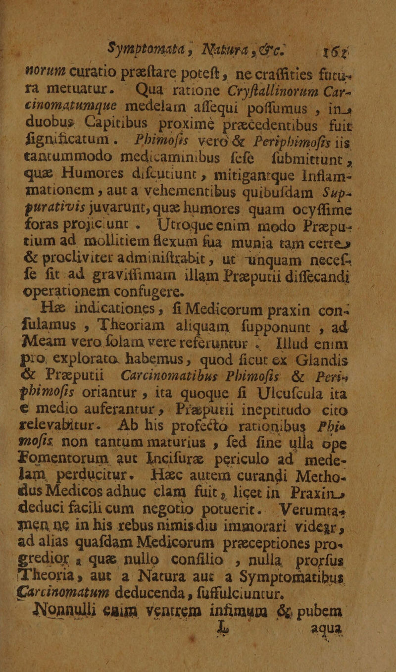 Symptomata, Nubura,düc- — yer ra metuatur. — Qua ratione Cryflallinorum Car- cinomatumque medelam aífequi poffumus , in. duobus Capitibus proxime precedentibus fuit fignificatum . Pbimo[is vero &amp; Peripbimofrs iis que Humores difcutiunt , mitiganrque Inflam- - mationem ; aut a Vvehementibus quibufdam $up. — prrativis juvarunt, quz humores quam ocyffime tium ad. mollitiem flexum fua. munia tam certe» &amp; procliviter adminiflrabit , ut unquam necef- fe fit ad graviffimarn illam Propuuidiffecandi — operationem confugere. 00 uo o | indicationes , fi Medicorum praxin. con- fulamus , Theoriam aliquam fupponunt , ad Meam vero folam verereferuntur ..— Illud enim p:o. explorato. habemus, quod ficut ex Glandis &amp; Preputi — Carcinomatibus Pbimofis &amp; Peris phimo[is oriantur ; ita quoque fi Ulcufcula ita relevabitur. Ab his profecto rationibus Pbis- Fomentorum aut lncifurz periculo ad mede- lam, perducitur. Hoc autem curandi Metho- | &amp;us Medicos adhuc clam fuit, licet in Praxin.» ad alias quafdam Medicorum preceptiones pro. - . aqua . ob qua *