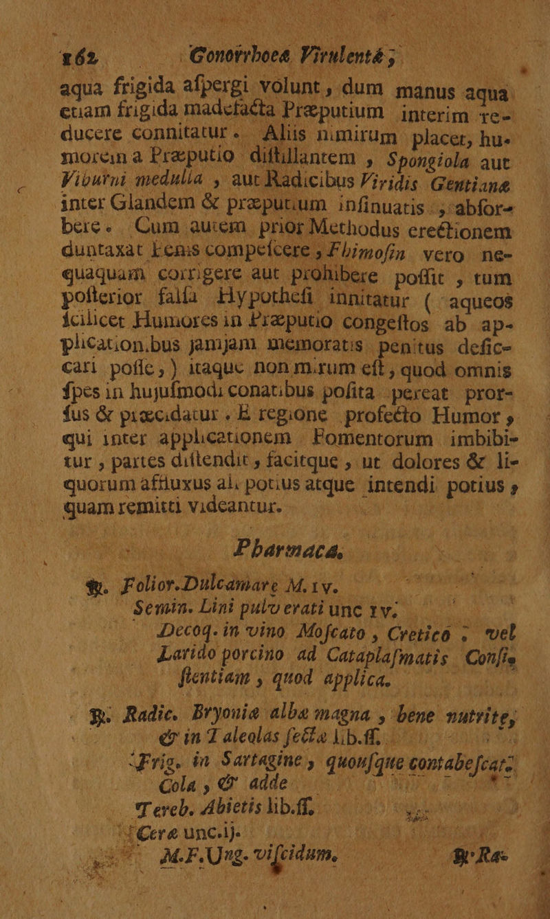 IS NEN es PE Ve e vog n c j »- ; [2 um PRA. Pidend; aqua frigida. afpergi. volunt , dum manus aqua. euam frigida madcfaéta Preputium interim 1e- íá morena Prasputio - difti Viburni medulia , au inter Glandem &amp; preputum infinuatis -. abfor4 bere. Cum auiem | prior Methodus erectionem: duntaxat kems pompelveue Fhimofin vero. ne- MAT, aa yore. : innitatur (i aqueos fcilicer Humores in Preputio congeftos ab ap- plication.bus jmjam memorats. penitus defic- Cari potie;) iaquc non m.rum et, quod omnis fus &amp; pioecidacur . E. regione. .profecto Humor ; qui inter apphcetionem | Pomentorum | imbibi- quorum affiuxus al. potius peni Lashes oru , Suam regius PA EDDE- EU Pbarnaca, 2. Folior.Dulenarg May. Semin. Lini pulo evati unc 3M. m 2 Decoq. in vino. Mofcato , Orca ; vel intl porcino ad Cataplafmatis | ns i ftentiam b quod. applica. pet «7 in 2 aleolas fecta lib.ff. Cola . » Qr adde. AME Cre unc.lj. IAS j TT 1 Herr e : IVA dX [CT CNESPAERP S S