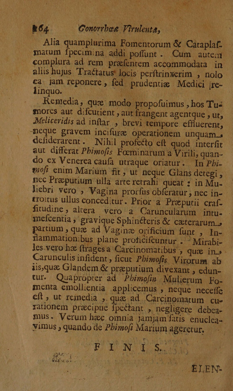 / R64 —— Conrrbee Viruleuta, matum Ífpecim;na addi poffunt . Cum autein complura ad rem prafentem accommodata in aliis hujus Tractatus locis perftrinxerim , nolo ca jam reponere , fed. prudentiz | Medici jre- lhnquo. - EET CM | / Renedia, que modo propofuimus , hos Tus gorcs aut difcutient , aut frangent agentque , ut, Meliceridis ad inftar. , brevi tempore effluerent, meque gravem incifura operationem unquam.s defiderarent. Nihil profecto elt quod interfit aut differat Pbimofis Foeminarum à Virili, quan- do ex Venerea caufa utraque oriatur. In Pbi- nec Praeputium ulla arte retrahi queat ? in Mu- fitudine; altera. vero a Caruncularum intu- mefcentia ,' gravique Sphinéteris &amp; Caterarum » ÜJammationibus plane proficifcuntur . Mirabi- les.vero he ftragesa Carcinomatibus ; que in» Carunculis infident , ficut Pbimofis Virorum. ab iisque Glandem &amp; preputium divexant , edun- tur. Quapropter ad Pbimofin Mulierum Fo- menta emollientia applicemus , neque neceffe eft , ut reinedia ,. que ad. Carcinomarum cue rationem precipue fpeétant , negligere debea- mus. Verum hzc omnia jamjam fatis enuclea- vimus ; quando de Pbimofi Marium ageretur. — - PINO S. xd5 i EPA VERI Ma E, * iy .. ^ j UXEZ i. -