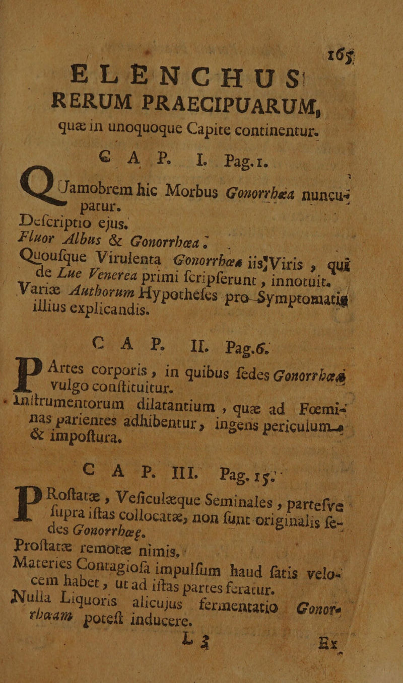 ELENCHÜUS! Ne . RERUM PRAECIPUARUM, | qu&amp;in unoquoque Capite continentur. ay SU ASP. I . Pag.r. ^ Jamobrem hic Morbus Gosorrbea nuncus. patur. CIA un Defcripto ejus, - . Fluor Albus &amp; Gonorrbea i ^or guis LM Quoufque Virulenta Gonorrbos isjViris , qui |... de Lue Fenerea primi Ícripferunt , innotuit. eL: . Varie 4utborum Hy pothéfcs pro-5ymptomatig. Allius explicandis. NL teer RON DCUM P. CIL Pis: x P Artes corporis , in quibus fedes Gonorrbad vulgoconíttuitur. — ! d om Á iniumentorum dilatantium » que ad Fomis T nas parientes adhibentur , Ingens periculum ^ ^ * &amp; impoftura, — — A P Roftatze , Veficulzque Seminales , partefve ^— fupra iftas collocatae, non funr Originalisfe- — ; des Gonorrbeg, Misa a 6 GE] XM Proflatz remotae Bumis Y. c d ub 0n do UE Materies Contagiofa impulfüm haud fatis velos cem habet , ut ad iftas partesferatup 5 000. Nulla Liquoris alicujus fermentatio Gonor —— rbaan. pote inducere. ———— VW WO n RUE E utes UR L3 5 ccs Rx