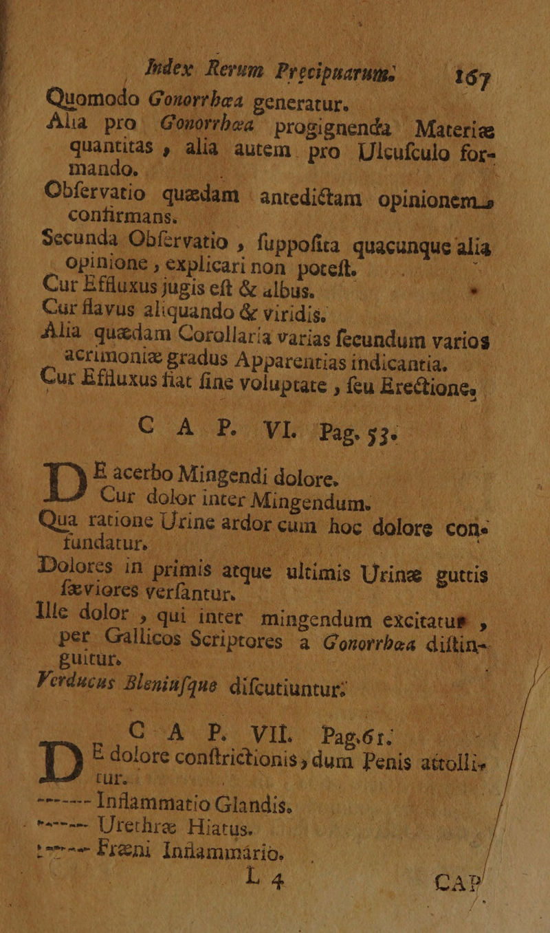 Q9 dM wi LN a y dedi. Preipsona t6; Quomodo Gonortbaa generatur. |. Ala pro Gosorbea praliguenm Máteila quantitas D alia autem. pro Ulcufculo for- mando. | . N Obfervatio quadam antedictam. opinionem.» confirmans. ^^. Secunda Obfervatio , fuppofita quacunque alia í opinione , explicari non potefl. —. —— : Cur Effluxusjugiseft &amp; albus, —— uM ur * 7 Cur flavus aliquando &amp; viridis, - eon NE Alia quedam Corollaria varias fecundum varios | |o Q *erimoniz gradus Apparentias indicantia, . — D. Cu r Efiluxus fiat fine Moin ftu Brecione, | Ho A! p. OYLO ag. fu pi. p: E scs Mingendi dolore. - Cur dolor inter Mingendum. |  Qua ratione Urine ardor | eum hoc irr con.  fundatur 1 Dolores in aus atque ultimis Uuine guis | ^. fviores verfantur. id jJ! dii dolor , qui inter mingendum excitatus ,. per Gallicos Scriptores a Mice dias gutun —— | Marii e diuum: | VEL. VIL. Paper DU D Ec dolos conftrictionis, Hund Pelis sio tur. | LES THAgunE US Glandis. | ji^ ero Uterliras Histuse i NL - Freni Iniammário. E CAP