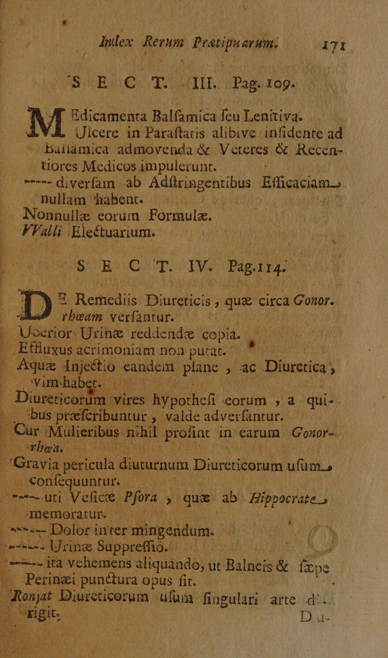 5 / * Index. die pratip am. 471 AS. «R € TA lip. Ds 10g. Edicamenta Balfamica feu Leniiva. | Ulcere in Paraflaris alibive infidente ad. * baiiamica admovenda« Veteres & Recen- uores Medicos impulerunt. | ----- diverfam ab Adftringentibus Eficacia.) nullam habent. A D Nonnullz. eorum Formula. 1 Fralii- Electuarium.- d$: E C is IV. Paprrg: p^ PE 3 Remcdiis Duplici que circa LGonor. | d beam verfantur. | Uoerior Urine reddende copia. a E Effluxus acrimoniam noa pu:at. I Aqug. injeétio- eandem. Ipae A lac. : Diurecica. , ji , vimhab AREIS | Diureticorim vires hypothelt. eorum , à qui-. bo bus preefcribuntur » valde adverfantur. Dr Cur: Mulieribus: nihil ;proliac in earum Gonor-. ii orbes. el Hed ; d avia pericula diuturnum Diurcticorum ufum. m . €onfequuntur. 7 | vum uti Velics Pjora y. que ab. Hippocrate, ; memoratur. PELA ^*:-- Dolor inter mingendum. -----. Urine Suppreffio. e-2--. jta vehemens aliquando, ut Balneis & fpe -—— n Mm ^ ^ dre Diureticorum ufum fingulari arte d:- ! D u-