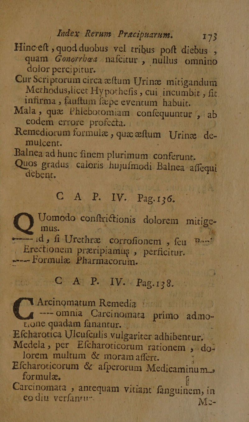 dex Rerum. Pracipuarum. —— 13 Hinceft ,quod duobus vel tribus poft diebus , quam Gonorrbea nafcitur , nullus omnino dolor percipitur. | Cur Scriptorum circa ftum Urine mitigandum Methodus,licet Hy pothefis , cui incumbit , fic. infirma , fauftum fepe eventum | habuit. Mala, quae Phlebotomiam confequuntur , ab codem errore profecta. | SEMANA Remediorum formule , quac eftum Urine de- mulcent. tapa | Balnea ad hunc finem plurimum: conferunt. Quos gradus. caloris hujufmodi. Balnea affequi debent. | AS esf Gu. p. IV. Pagj&amp;. — Uomodo conftrictionis dolorem mitigc- QQL Imus. I uPPOUTIO T ad nr (oed, fl Urethre corrofionem , (eu. P^-^ . , Brectionem praripiamug , perficitur. Formule Pharmacorum. uq OE Ag Dou IWety Báp;1o 9.2 Y Arcinomatum Remedia ': -0mnia Carcinomata primo admo- t,orne quadam fanantur. d |] i Efcharotica Ulcufculis vulgariter adhibentur: . Medela , per. Efcharoticorum rationem ,- do: lorem multum &amp; moram affert. : Eícharoticorum &amp; afperorum Medicaminum.; formule, - : f Carcinomata , antequam vitiant fanguinem, in -€odiu verfanru-- | e Me