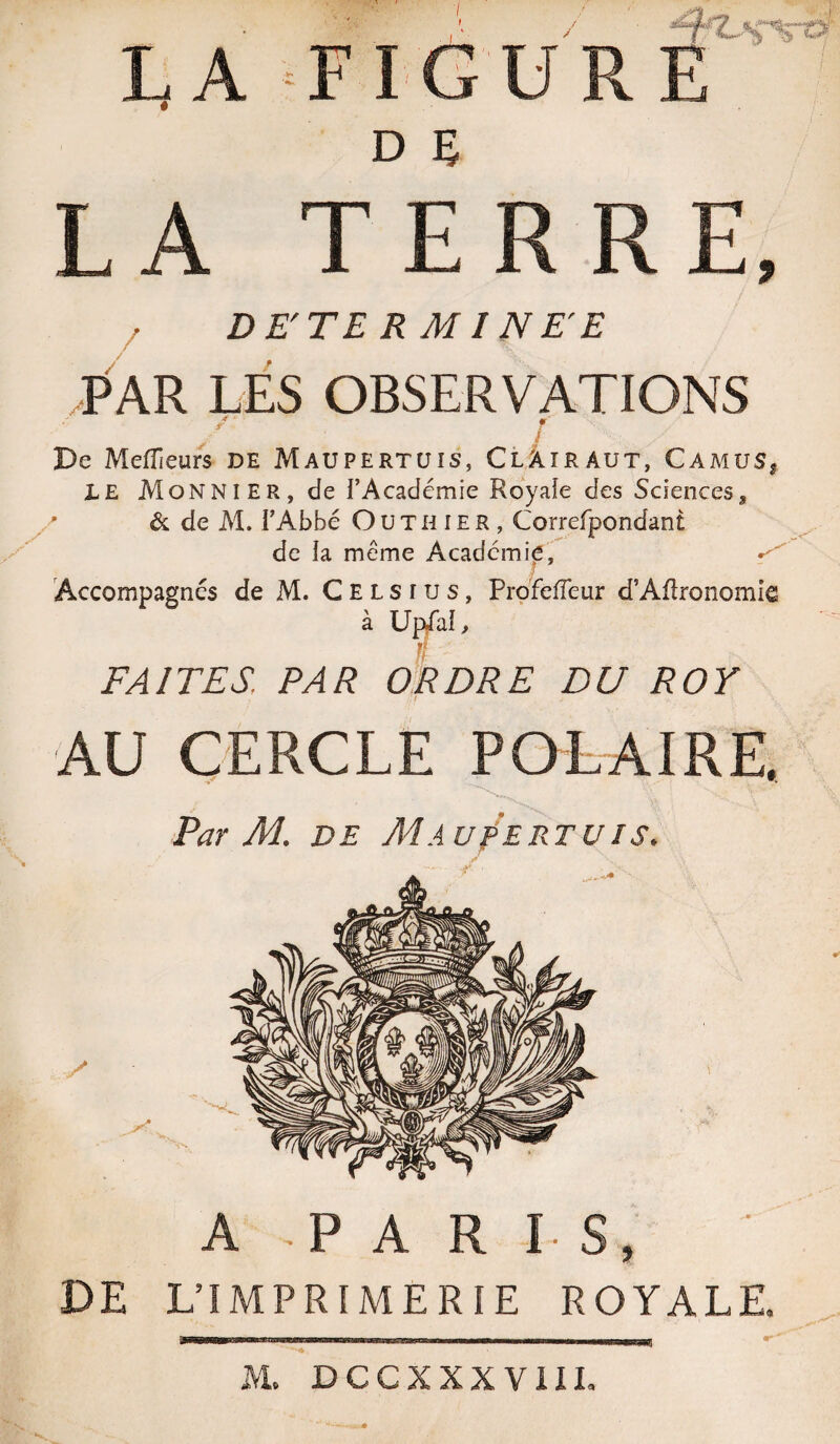 /' ffrvs LA FIGURE LA TERRE, DE'TE R MI NE E PAR LES OBSERVATIONS / De Meilleurs de Maupertüis, Clâîraut, Camus, LE Monnier, de fAcadémie Royaie des Sciences, ' & de M. PAbbé Outhier, Correfpondant de h même Académie, ^ Accompagnes de M. Celsius, Profeiïeur d’Agronomie à Upffaî, if FAITES. PAR ORDRE DU ROY AU CERCLE POLAIRE. Par M. de Maup'ertuis. A P A R I S, DE L’IMPRIMERIE ROYALE. «.y: Wj,4r?, .fjTyirrr AL DCCXXXVIII.