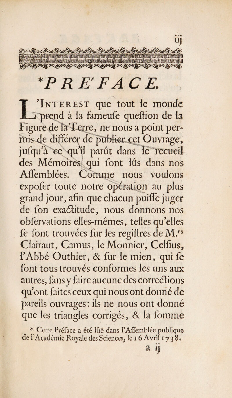 uj §5i®pip®p^ipl®iNPlpilip®p@iip@plSiSi®pliplli5iilSimilw !^S51^telË'^HsË'HSB^s!ËSl^!SiÏÏÈË!^^S^ÏÏËsK^SsËËÉsËËËsS!ËlË!al *P RE FA CR L’Interest que tout le monde prend à la fameufe queftion de la Figure de la Terre, ne nous a point per¬ mis de différer de publier cet Ouvrage, jufqir a ce qu’il parût dans le recueil des Mémoires! qui font lûs dans nos Affemblées. Comme nous voulons expofer toute notre opération au plus grand jour, afin que chacun puiffe juger de fon exactitude, nous donnons nos obfervations elles-mêmes, telles qu’elles fe font trouvées fur les regiflres de M.rs Clairaut, Camus, le Monnier, Celfius, l’Abbé Outhier, & fur le mien, qui fe font tous trouvés conformes les uns aux autres, fans y faire aucune des corrections qu’ont faites ceux qui nous ont donné de pareils ouvrages : ils ne nous ont donné que les triangles corrigés, & la fomme * Cette Préface a été lue dans PAffemblée publique de l’Académie Royale des Sciences^ le ï 6 Avril 173 8* a ij
