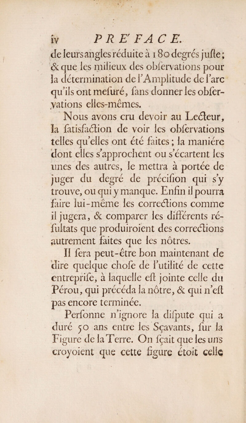 de leurs angles réduite à 180 degrés jufîe ; &que les milieux des obfervations pour la détermination de l’Amplitude de l’arc qu’ils ont induré, fans donner les obfer- vations elles-mêmes. Nous avons cru devoir au Lecteur, la fatisfaction de voir les oblèrvations telles qu’elles ont été faites ; la manière dont elles s’approchent ou s’écartent les unes des autres, le mettra à portée de juger du degré de précifion qui s’y trouve, ou qui y manque. Enfin il pourra faire lui-même les corrections comme il jugera, & comparer les différents ré- fultats que produiroient des corrections autrement faites que les nôtres. Il fera peut-être bon maintenant de dire quelque chofe de l’utilité de cette entreprife, à laquelle eft jointe celle du Pérou, qui précéda la nôtre, & qui n’eft pas encore terminée. Perfonne n’ignore la difpute qui a duré 50 ans entre les Sçavants, fur la Figure de la Terre. On fçait que les uns eroyoient que cette figure étoit celle