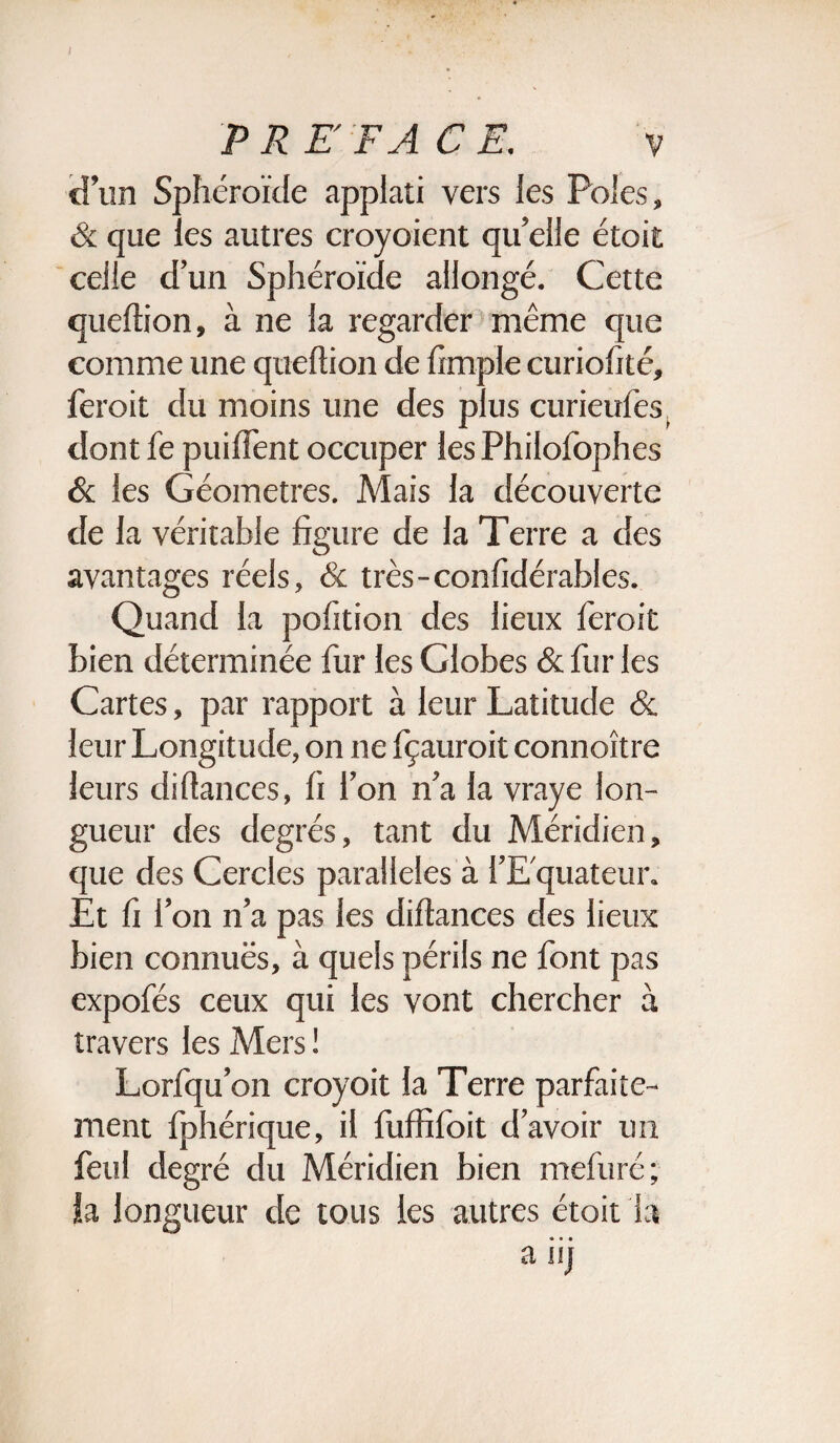 d'un Sphéroïde applati vers les Pôles, & que les autres croyoient qu'elle étoit celle d'un Sphéroïde allongé. Cette queftion, à ne la regarder même que comme une queftion de ftmple curiofité, feroit du moins une des plus curieufes^ dont fe puiffent occuper les Philofophes & les Géomètres. Mais la découverte de la véritable figure de la Terre a des avantages réels, & très - confidérables. Quand la pofition des lieux feroit bien déterminée fur les Globes & fur les Cartes, par rapport à leur Latitude & leur Longitude, on ne fçauroit connoître leurs diftances, fi l'on n'a la vraye lon¬ gueur des degrés, tant du Méridien, que des Cercles parallèles à l’Equateur. Et fi l'on n'a pas les diftances des lieux bien connues, à quels périls ne font pas expofés ceux qui les vont chercher à travers les Mers ! Lorfqu'on croyoit la Terre parfaite¬ ment fphérique, il fuffifoit d'avoir un feul degré du Méridien bien mefuré; la longueur de tous les autres étoit la a iij