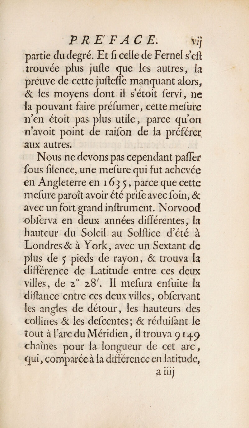 PREFACE. vij partie du degré. Et fi celle de Fernel sert trouvée plus jufle que les autres, la preuve de cette jufteffe manquant alors, & les moyens dont il s’étoit fervi, ne la pouvant faire préfumer, cette mefure n’en étoit pas plus utile, parce qu’on n’avoit point de raifon de la préférer aux autres. Nous ne devons pas cependant palier fous fil en ce, une mefure qui fut achevée en Angleterre en 1635, parce que cette mefure paroît avoir été prife avec foin, ôc avec un fort grand infiniment. Norvood obferva en deux années différentes, la hauteur du Soleil au Solftice d’été à Londres & à York, avec un Sextant de plus de 5 pieds de rayon, & trouva la différence de Latitude entre ces deux villes, de 20 28'. Il mefura enfuite la diftance entre ces deux villes, obfervant les angles de détour, les hauteurs des collines & les defcentes; & réduifant le tout à l’arc du Méridien, il trouva 91 ^9 chaînes pour la longueur de cet arc, qui, comparée à la différence en latitude, » • » * ainj