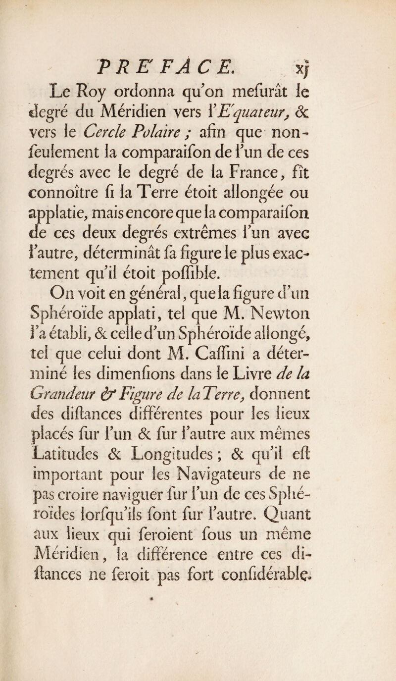 Le Roy ordonna qu’on mefurât le degré du Méridien vers l’Equateur, ôc vers le Cercle Polaire ; afin que non- feulement la comparaifon de l’un de ces degrés avec le degré de la France, fît connoître fi la Terre étoit allongée ou appiatie, mais encore que la comparaifon de ces deux degrés extrêmes l’un avec l’autre, déterminât la figure le plus exac¬ tement qu’il étoit poffible. On voit en général, que la figure d’un Sphéroïde applati, tel que M. Newton l’a établi, & celle d’un Sphéroïde allongé, tel que celui dont M. Caffini a déter¬ miné les dimenfions dans le Livre de la Grandeur & Figure de la Terre, donnent des diftances différentes pour les lieux placés fur l’un & fur l’autre aux mêmes Latitudes & Longitudes ; ôc qu’il eft important pour les Navigateurs de ne pas croire naviguer fur l’un de ces Sphé¬ roïdes lorfqu’ils font fur l’autre. Quant aux lieux qui feroient fous un même Méridien, la différence entre ces di¬ ftances ne feroit pas fort confidérablç.